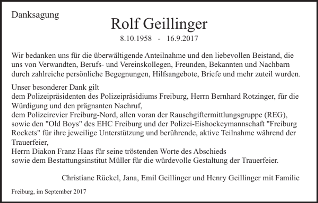 <p>DDanksagung<br />a n ks a g u n g</p><p>R olf Geillinger<br />G eilli n g er<br />Rolf</p><p>8.10.195.<br />1 0. 1 9 5 8 -- 116.9.2017<br />6. 9. 2 0 1 7<br />Bil<br />d ei<br />nf ü g e n<br />Bild<br />einfügen<br />Wir<br />d a n k e n u uns<br />ns f ür<br />e überwältigende<br />ü b er w älti g e n d e Anteilnahme<br />A nt eil n ah m e uund<br />n d dden<br />e n liliebevollen<br />e b e v oll e n BBeistand,<br />eist a n d, didie<br />e<br />Wirb ebedanken<br />fürdidie<br />uuns<br />ns vvon<br />o n Verwandten,<br />Ver w a n dt e n, BerufsB er ufs- uund<br />n d Vereinskollegen,<br />Ver ei ns k oll e g e n, Freunden,<br />Fr e u n d e n, Bekannten<br />B e k a n nt e n und<br />u nd Nachbarn<br />N a c h b ar n<br />ddurch<br />ur c h zzahlreiche<br />a hlr ei c h e ppersönliche<br />ers ö nli c h e Begegnungen,<br />B e g e g n u n g e n, Hilfsangebote,<br />Hilfs a n g e b ot e, Briefe<br />Bri ef e uund<br />n d mehr<br />m e hr zuteil<br />z ut eil wurden.<br />w ur d e n.<br />UUnser<br />ns er bbesonderer<br />es o n d er er DDank<br />a n k ggilt<br />ilt<br />ddem<br />e m Polizeipräsidenten<br />P oli z ei pr äsi d e nt e n ddes<br />es Polizeipräsidiums<br />P oli z ei pr äsi di u ms Freiburg,<br />Fr ei b ur g, Herrn<br />H err n Bernhard<br />B er n h ar d Rotzinger,<br />R o t zi n g er, für<br />f ür die<br />di e<br />WWürdigung<br />ür di g u n g u und<br />n d d eden<br />n prprägnanten<br />ä g n a nt e n Nachruf,<br />N a c hr uf,<br />allen<br />ddem<br />e m Polizeirevier<br />P oli z eir e vi er Freiburg-Nord,<br />Fr ei b ur g- N or d, all<br />e n vvoran<br />or a n dder<br />er Rauschgiftermittlungsgruppe<br />R a us c h gift er mittl u n gs gr u p p e ((REG),<br />R E G),<br />ssowie<br />o wi e den<br />d e n "Old<br />" Ol d Boys"<br />B o ys " des<br />d e s EHC<br />E H C Freiburg<br />Fr ei b ur g und<br />u n d der<br />d er Polizei-Eishockeymannschaft<br />P oli z ei- Eis h o c k e y m a n ns c h aft ""Freiburg<br />Fr ei b ur g<br />RRockets"<br />o c k ets " f für<br />ür i ihre<br />hr e j jeweilige<br />e w eili g e Unterstützung<br />U nt erst üt z u n g und<br />u n d berührende,<br />b er ü hr e n d e, aaktive<br />kti v e Teilnahme<br />Teil n a h m e während<br />w ä hr e n d der<br />d er<br />Trauerfeier,<br />Tr<br />a u erf ei er,<br />Diakon<br />HHerrn<br />err n Di<br />a k o n FrFranz<br />a n z HHaas<br />a as für<br />f ür seine<br />s ei n e tröstenden<br />tr öst e n d e n Worte<br />W ort e des<br />d es Abschieds<br />A bs c hi e ds<br />ssowie<br />o wi e dem<br />d e m Bestattungsinstitut<br />B est att u n gsi ns tit ut Müller<br />M üll er für<br />f ür die<br />di e würdevolle<br />w ür d ev oll e Gestaltung<br />G est alt u n g dder<br />er Trauerfeier.<br />Tr a u erf ei er.<br />CChristiane<br />hristi a n e RRückel,<br />ü c k el, JJana,<br />a n a, EEmil<br />mil GGeillinger<br />eilli n g er uund<br />n d HHenry<br />e nr y Geillinger<br />G eilli n g er mit<br />mit Familie<br />F a mili e<br />Freiburg,<br />Fr<br />ei b ur g, iim<br />m SSeptember<br />e pt e m b er 22</p>