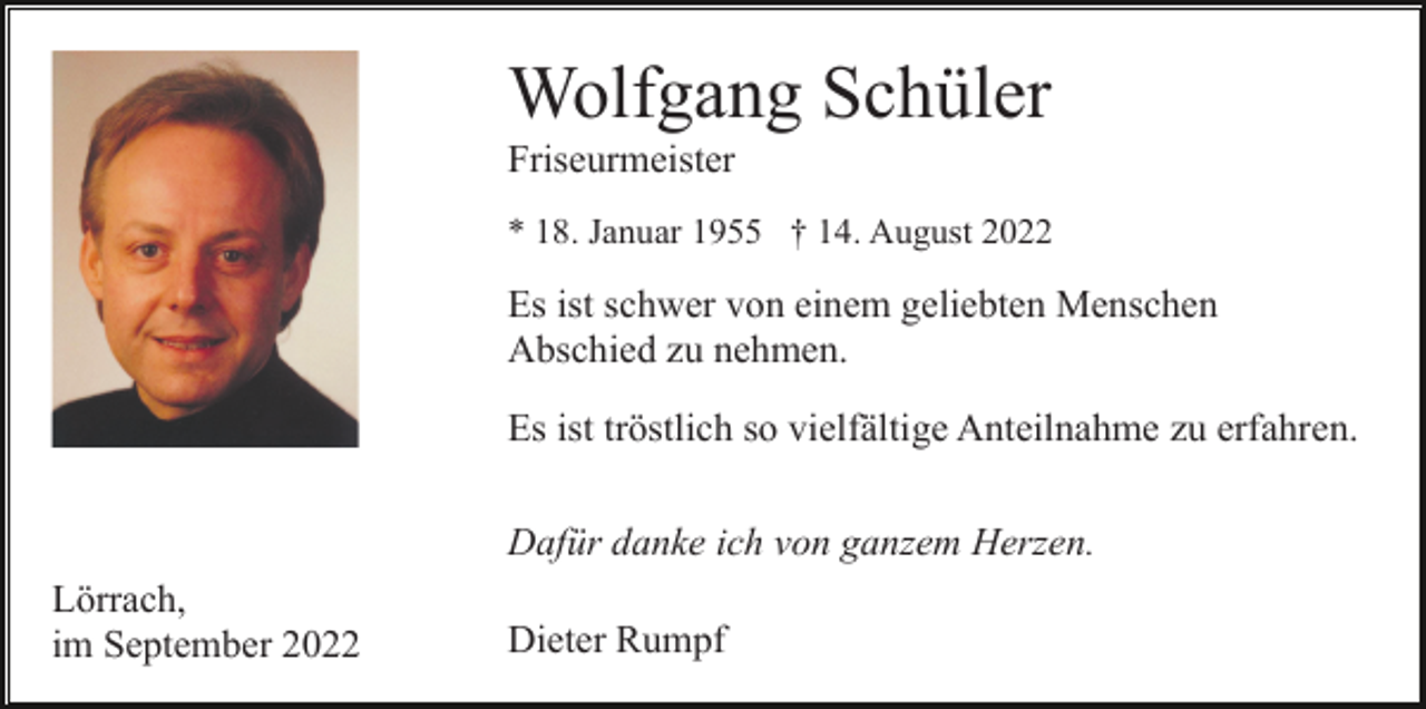 <p>Wolfgang Schüler<br />Friseurmeister<br />* 18. Januar 1955 † 14. August 2022</p><p>Es ist schwer von einem geliebten Menschen<br />Abschied zu nehmen.<br />Es ist tröstlich so vielfältige Anteilnahme zu erfahren.<br />Dafür danke ich von ganzem Herzen.<br />Lörrach,<br />im September 2022</p><p>Dieter Rumpf</p>