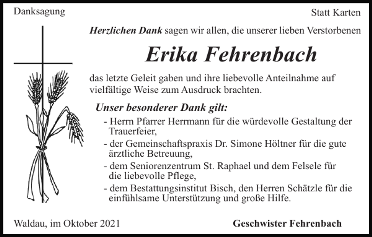 <p>Danksagung</p><p>Statt Karten<br />Herzlichen Dank sagen wir allen, die unserer lieben Verstorbenen</p><p>Erika Fehrenbach<br />das letzte Geleit gaben und ihre liebevolle Anteilnahme auf<br />vielfältige Weise zum Ausdruck brachten.</p><p>Unser besonderer Dank gilt:<br />- Herrn Pfarrer Herrmann für die würdevolle Gestaltung der<br />Trauerfeier,<br />- der Gemeinschaftspraxis Dr. Simone Höltner für die gute<br />ärztliche Betreuung,<br />- dem Seniorenzentrum St. Raphael und dem Felsele für<br />die liebevolle Pflege,<br />- dem Bestattungsinstitut Bisch, den Herren Schätzle für die<br />einfühlsame Unterstützung und große Hilfe.<br />Waldau, im Oktober 2021</p><p>Geschwister Fehrenbach</p>