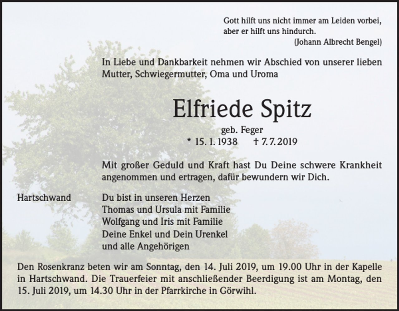 <p>Gott hilft uns nicht immer am Leiden vorbei,<br />aber er hilft uns hindurch.<br />(Johann Albrecht Bengel)</p><p>In Liebe und Dankbarkeit nehmen wir Abschied von unserer lieben<br />Mutter, Schwiegermutter, Oma und Uroma</p><p>Elfriede Spitz<br />geb. Feger<br />* 15. 1. 1938 † 7. 7. 2019</p><p>Mit großer Geduld und Kraft hast Du Deine schwere Krankheit<br />angenommen und ertragen, dafür bewundern wir Dich.<br />Hartschwand Du bist in unseren Herzen<br />Thomas und Ursula mit Familie<br />Wolfgang und Iris mit Familie<br />Deine Enkel und Dein Urenkel<br />und alle Angehörigen<br />Den Rosenkranz beten wir am Sonntag, den 14. Juli 2019, um 19.00 Uhr in der Kapelle<br />in Hartschwand. Die Trauerfeier mit anschließender Beerdigung ist am Montag, den<br />15. Juli 2019, um 14.30 Uhr in der Pfarrkirche in Görwihl.</p>