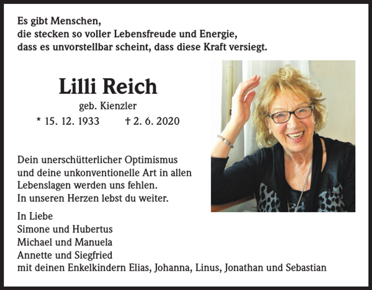 <p>Es gibt Menschen,<br />die stecken so voller Lebensfreude und Energie,<br />dass es unvorstellbar scheint, dass diese Kraft versiegt.</p><p>Lilli Reich</p><p>geb. Kienzler<br />* 15. 12. 1933<br />† 2. 6. 2020<br />Dein unerschütterlicher Optimismus<br />und deine unkonventionelle Art in allen<br />Lebenslagen werden uns fehlen.<br />In unseren Herzen lebst du weiter.<br />In Liebe<br />Simone und Hubertus<br />Michael und Manuela<br />Annette und Siegfried<br />mit deinen Enkelkindern Elias, Johanna, Linus, Jonathan und Sebastian</p>