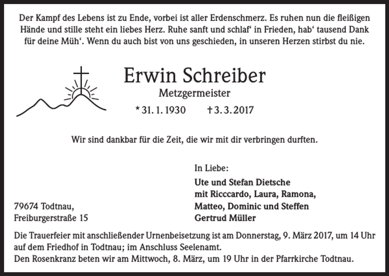 <p>Der Kampf des Lebens ist zu Ende, vorbei ist aller Erdenschmerz. Es ruhen nun die fleißigen<br />Hände und stille steht ein liebes Herz. Ruhe sanft und schlaf‘ in Frieden, hab‘ tausend Dank<br />für deine Müh‘. Wenn du auch bist von uns geschieden, in unseren Herzen stirbst du nie.</p><p>Erwin Schreiber<br />Metzgermeister</p><p>* 31. 1. 1930</p><p>† 3. 3. 2017</p><p>Wir sind dankbar für die Zeit, die wir mit dir verbringen durften.</p><p>79674 Todtnau,<br />Freiburgerstraße 15</p><p>In Liebe:<br />Ute und Stefan Dietsche<br />mit Ricccardo, Laura, Ramona,<br />Matteo, Dominic und Steffen<br />Gertrud Müller</p><p>Die Trauerfeier mit anschließender Urnenbeisetzung ist am Donnerstag, 9. März 2017, um 14 Uhr<br />auf dem Friedhof in Todtnau; im Anschluss Seelenamt.<br />Den Rosenkranz beten wir am Mittwoch, 8. März, um 19 Uhr in der Pfarrkirche Todtnau.</p>