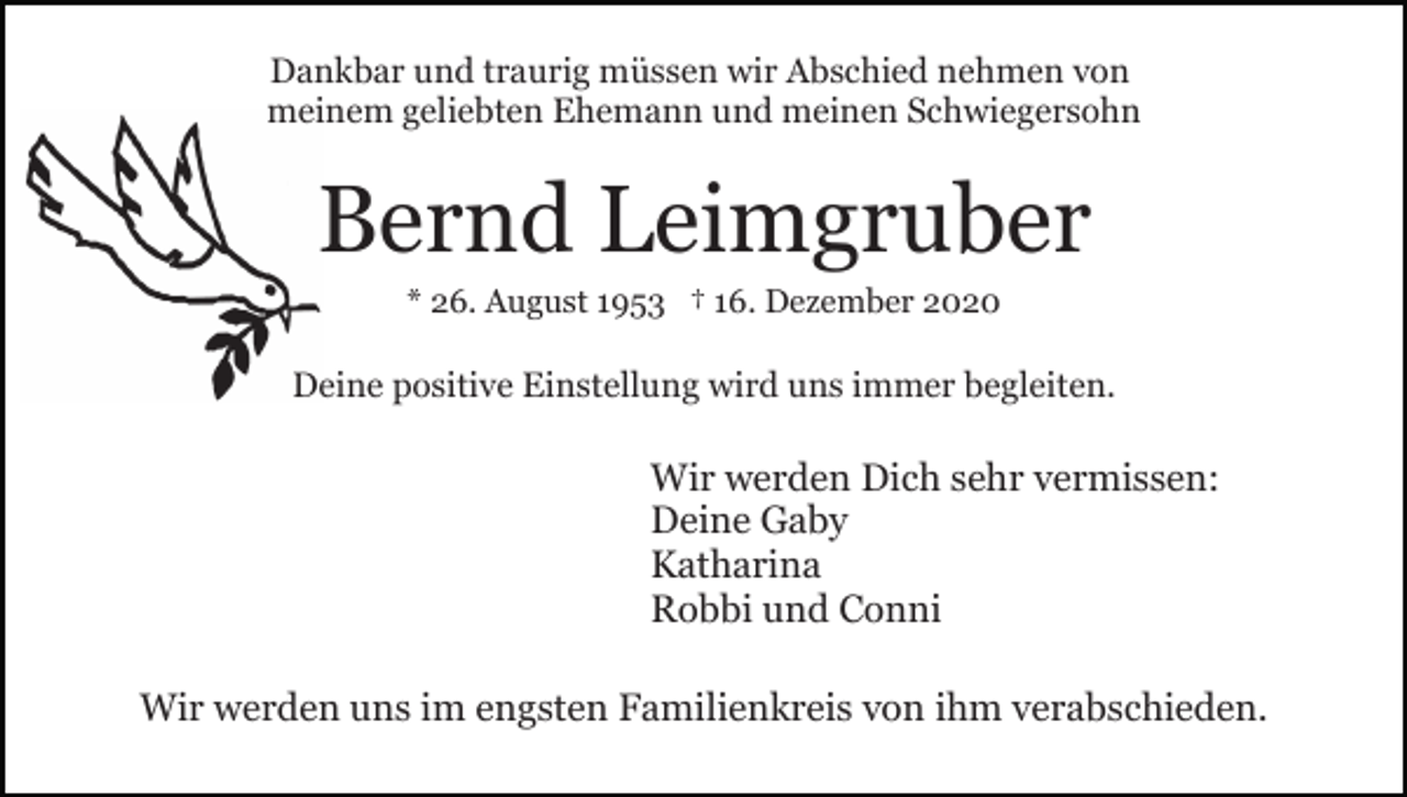 <p>Dankbar und traurig müssen wir Abschied nehmen von<br />meinem geliebten Ehemann und meinen Schwiegersohn</p><p>Bernd Leimgruber<br />* 26. August 1953 † 16. Dezember 2020</p><p>Deine positive Einstellung wird uns immer begleiten.</p><p>Wir werden Dich sehr vermissen:<br />Deine Gaby<br />Katharina<br />Robbi und Conni<br />Wir werden uns im engsten Familienkreis von ihm verabschieden.</p>