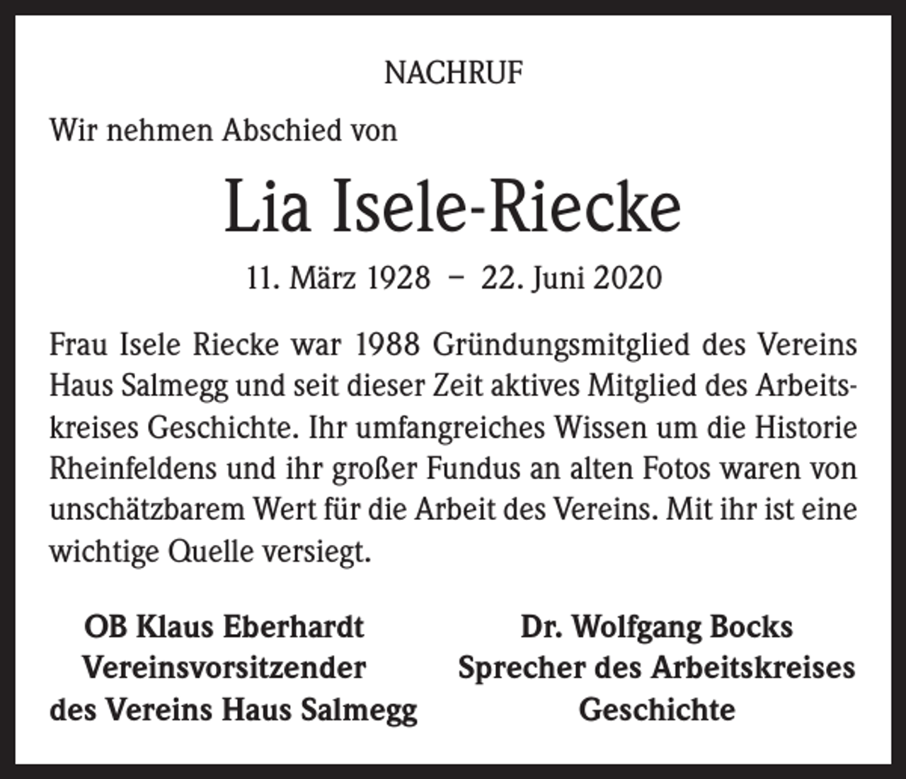 <p>NACHRUF<br />Wir nehmen Abschied von</p><p>Lia Isele-Riecke<br />11. März 1928 – 22. Juni 2020<br />Frau Isele Riecke war 1988 Gründungsmitglied des Vereins<br />Haus Salmegg und seit dieser Zeit aktives Mitglied des Arbeitskreises Geschichte. Ihr umfangreiches Wissen um die Historie<br />Rheinfeldens und ihr großer Fundus an alten Fotos waren von<br />unschätzbarem Wert für die Arbeit des Vereins. Mit ihr ist eine<br />wichtige Quelle versiegt.<br />OB Klaus Eberhardt<br />Dr. Wolfgang Bocks<br />Vereinsvorsitzender<br />Sprecher des Arbeitskreises<br />des Vereins Haus Salmegg<br />Geschichte</p>
