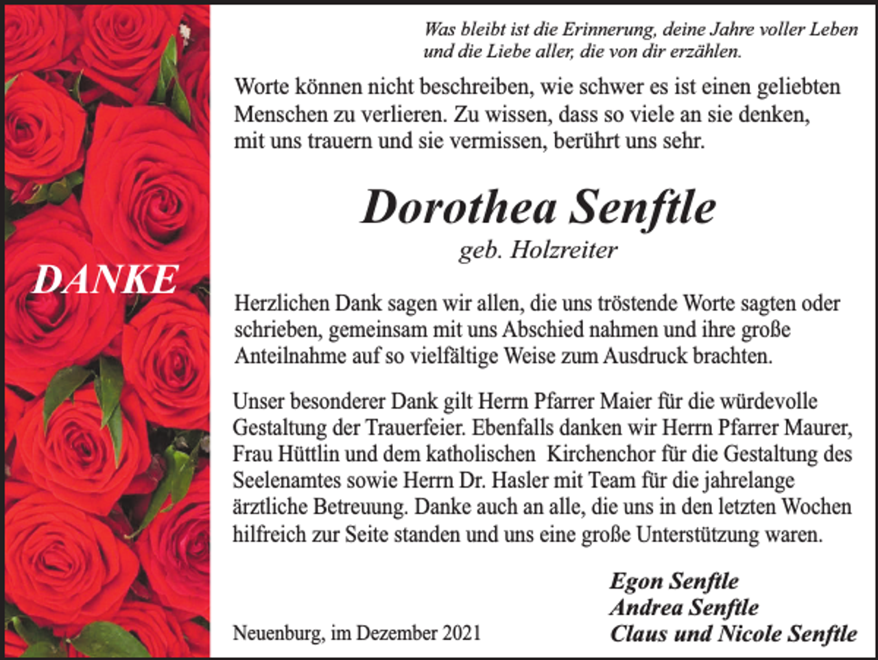 <p>Was bleibt ist die Erinnerung, deine Jahre voller Leben<br />und die Liebe aller, die von dir erzählen.</p><p>Worte können nicht beschreiben, wie schwer es ist einen geliebten<br />Menschen zu verlieren. Zu wissen, dass so viele an sie denken,<br />mit uns trauern und sie vermissen, berührt uns sehr.</p><p>Dorothea Senftle<br />DANKE</p><p>geb. Holzreiter</p><p>Herzlichen Dank sagen wir allen, die uns tröstende Worte sagten oder<br />schrieben, gemeinsam mit uns Abschied nahmen und ihre große<br />Anteilnahme auf so vielfältige Weise zum Ausdruck brachten.<br />Unser besonderer Dank gilt Herrn Pfarrer Maier für die würdevolle<br />Gestaltung der Trauerfeier. Ebenfalls danken wir Herrn Pfarrer Maurer,<br />Frau Hüttlin und dem katholischen Kirchenchor für die Gestaltung des<br />Seelenamtes sowie Herrn Dr. Hasler mit Team für die jahrelange<br />ärztliche Betreuung. Danke auch an alle, die uns in den letzten Wochen<br />hilfreich zur Seite standen und uns eine große Unterstützung waren.</p><p>Neuenburg, im Dezember 2021</p><p>Egon Senftle<br />Andrea Senftle<br />Claus und Nicole Senftle</p>