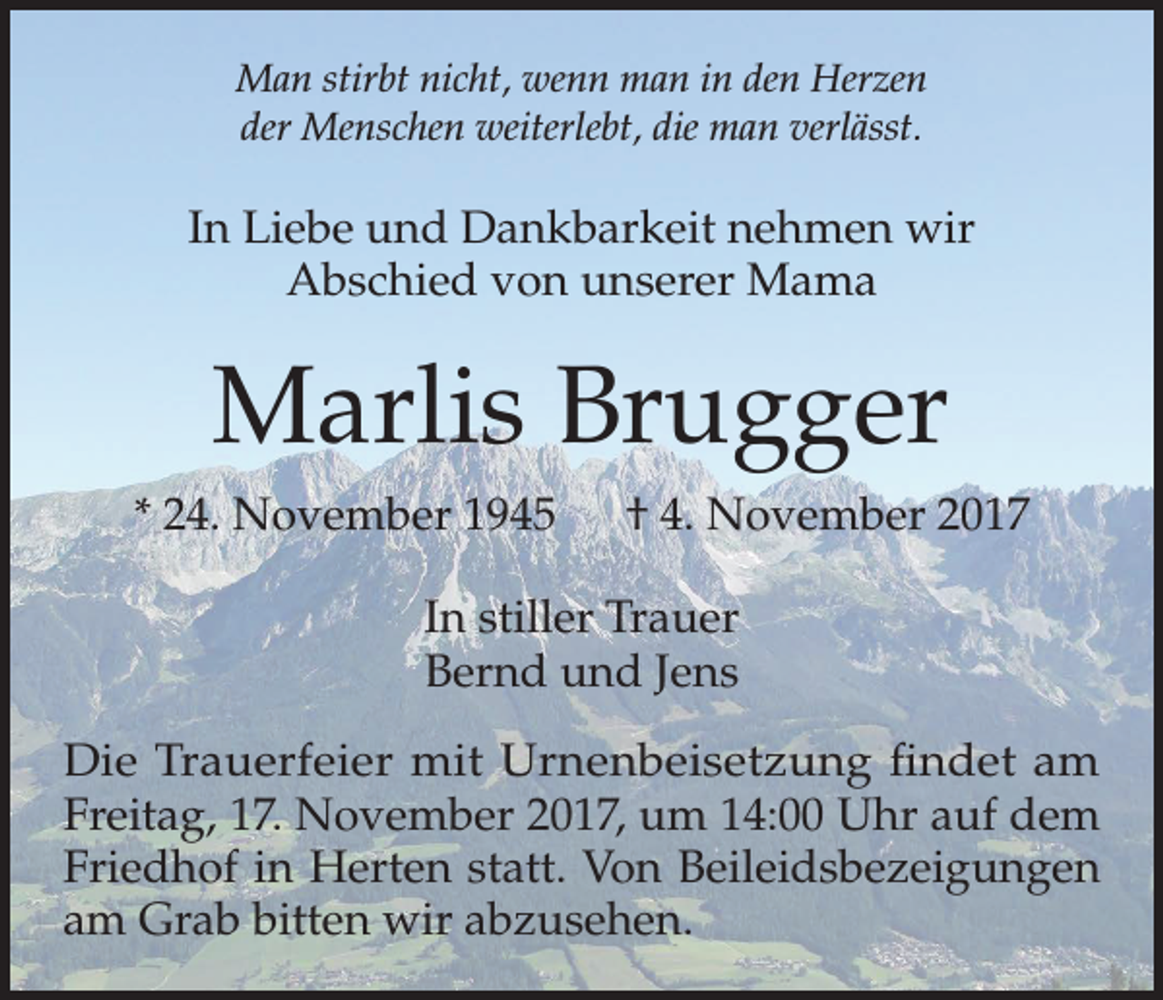 <p>Man stirbt nicht, wenn man in den Herzen<br />der Menschen weiterlebt, die man verlässt.</p><p>In Liebe und Dankbarkeit nehmen wir<br />Abschied von unserer Mama</p><p>Marlis Brugger<br />* 24. November 1945 † 4. November 2017<br />In stiller Trauer<br />Bernd und Jens<br />Die Trauerfeier mit Urnenbeisetzung findet am<br />Freitag, 17. November 2017, um 14:00 Uhr auf dem<br />Friedhof in Herten statt. Von Beileidsbezeigungen<br />am Grab bitten wir abzusehen.</p>