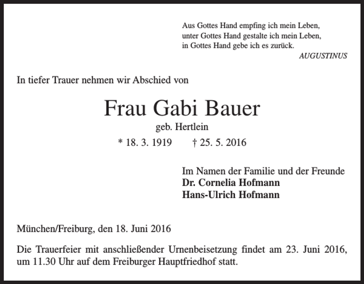 <p>Aus Gottes Hand empfing ich mein Leben,<br />unter Gottes Hand gestalte ich mein Leben,<br />in Gottes Hand gebe ich es zurück.</p><p>Augustinus</p><p>In tiefer Trauer nehmen wir Abschied von</p><p>Frau Gabi Bauer<br />geb. Hertlein<br />* 18. 3. 1919 † 25. 5. 2016<br />Im Namen der Familie und der Freunde<br />Dr. Cornelia Hofmann<br />Hans-Ulrich Hofmann<br />München/Freiburg, den 18. Juni 2016<br />Die Trauerfeier mit anschließender Urnenbeisetzung findet am 23. Juni 2016,<br />um 11.30 Uhr auf dem Freiburger Hauptfriedhof statt.</p>