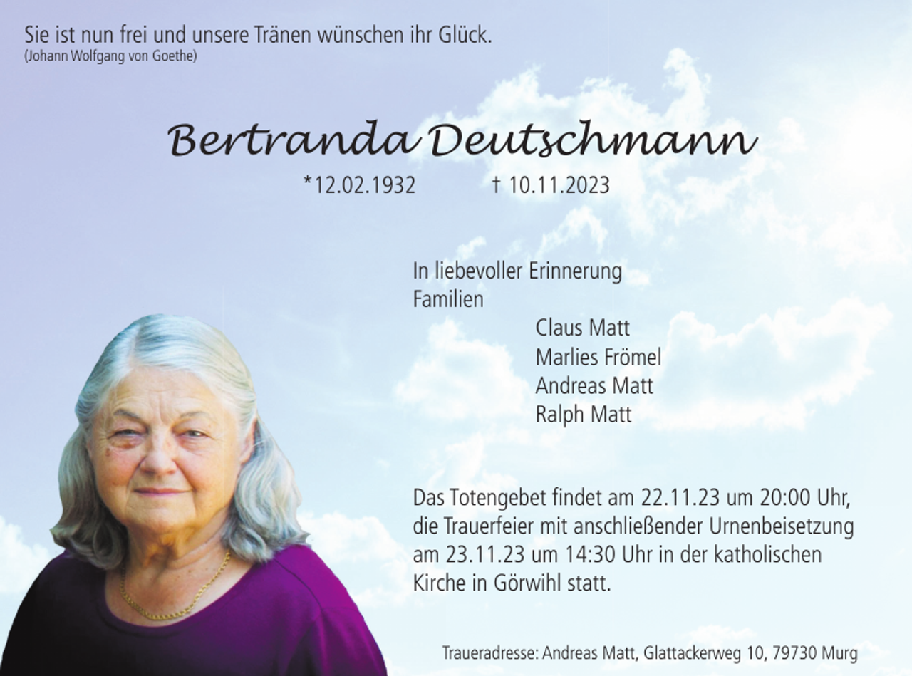 <p>Sie ist nun frei und unsere Tränen wünschen ihr Glück.<br />(Johann Wolfgang von Goethe)</p><p>Bertranda Deutschmann<br />*12.02.1932</p><p>† 10.11.2023</p><p>In liebevoller Erinnerung<br />Familien<br />Claus Matt<br />Marlies Frömel<br />Andreas Matt<br />Ralph Matt</p><p>Das Totengebet ﬁndet am 22.11.23 um 20:00 Uhr,<br />die Trauerfeier mit anschließender Urnenbeisetzung<br />am 23.11.23 um 14:30 Uhr in der katholischen<br />Kirche in Görwihl statt.<br />Traueradresse: Andreas Matt, Glattackerweg 10, 79730 Murg</p>