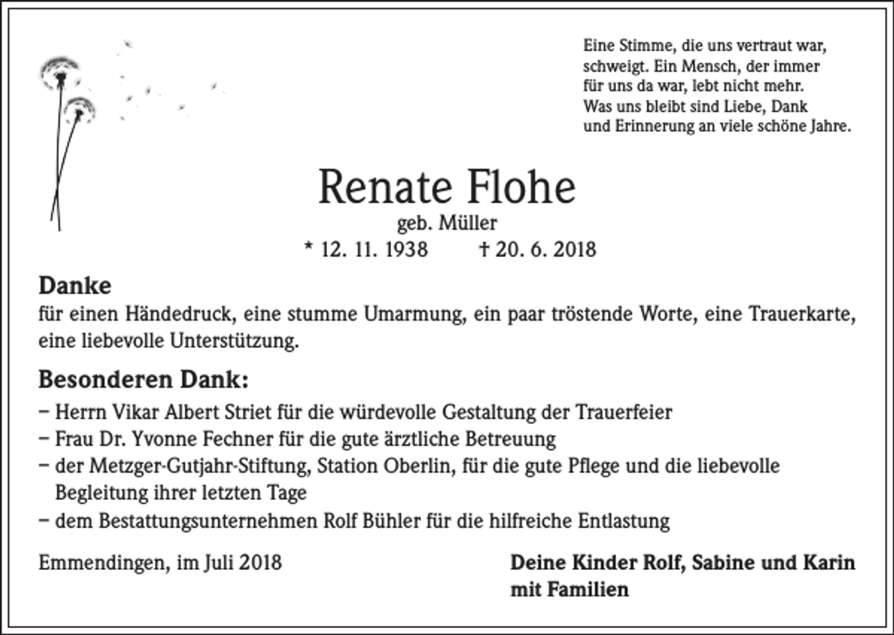 <p>Eine Stimme, die uns vertraut war,<br />schweigt. Ein Mensch, der immer<br />für uns da war, lebt nicht mehr.<br />Was uns bleibt sind Liebe, Dank<br />und Erinnerung an viele schöne Jahre.</p><p>Renate Flohe</p><p>geb. Müller<br />* 12. 11. 1938<br />† 20. 6. 2018</p><p>Danke</p><p>für einen Händedruck, eine stumme Umarmung, ein paar tröstende Worte, eine Trauerkarte,<br />eine liebevolle Unterstützung.</p><p>Besonderen Dank:<br />– Herrn Vikar Albert Striet für die würdevolle Gestaltung der Trauerfeier<br />– Frau Dr. Yvonne Fechner für die gute ärztliche Betreuung<br />– der Metzger-Gutjahr-Stiftung, Station Oberlin, für die gute Pflege und die liebevolle<br />Begleitung ihrer letzten Tage<br />– dem Bestattungsunternehmen Rolf Bühler für die hilfreiche Entlastung<br />Emmendingen, im Juli 2018</p><p>eine Kinder Rolf, Sabine und Karin<br />D<br />mit Familien</p>