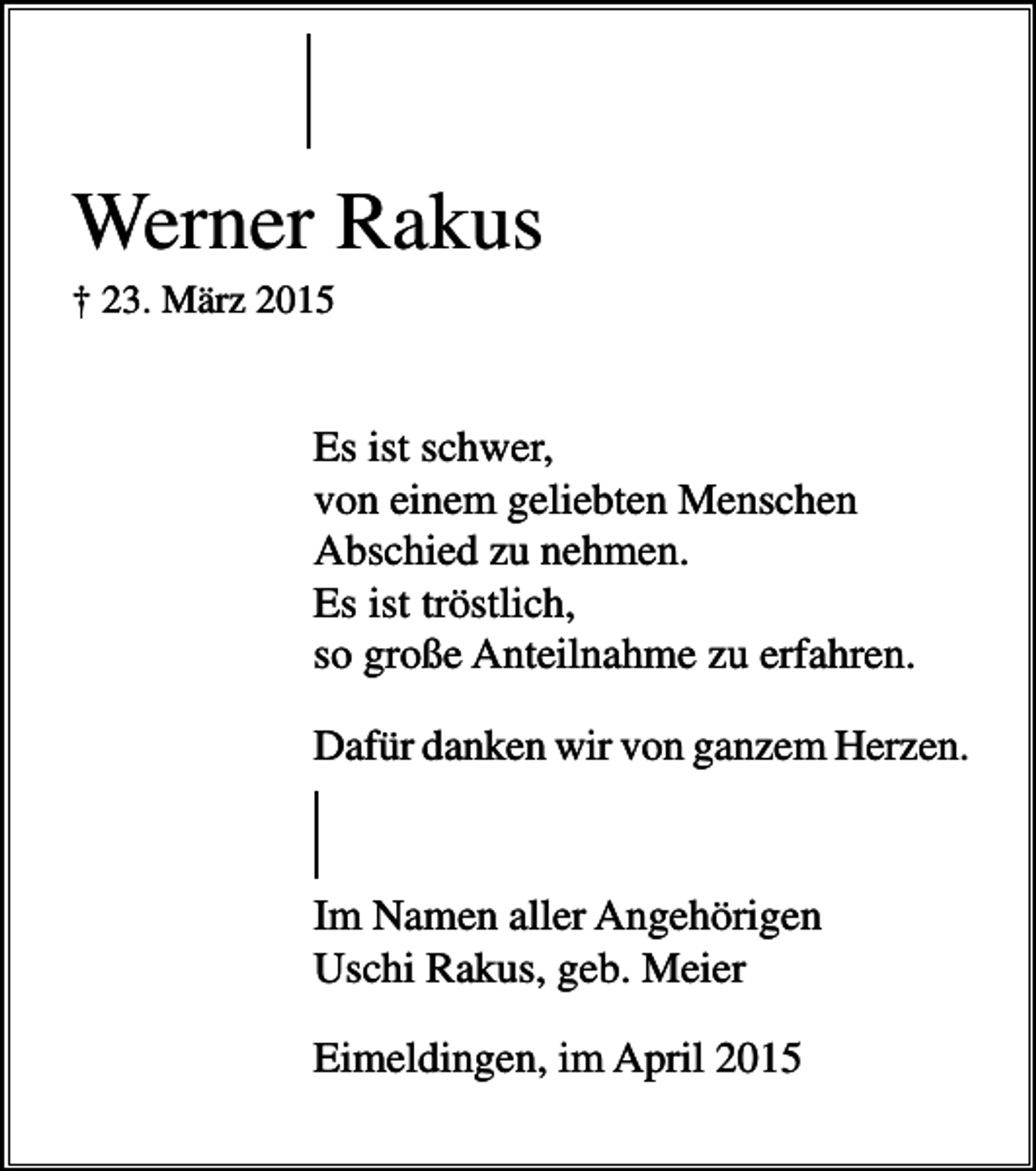 <p>Werner Rakus<br />† 23. März 2015</p><p>Es ist schwer,<br />von einem geliebten Menschen<br />Abschied zu nehmen.<br />Es ist tröstlich,<br />so große Anteilnahme zu erfahren.<br />Dafür danken wir von ganzem Herzen.</p><p>Im Namen aller Angehörigen<br />Uschi Rakus, geb. Meier<br />Eimeldingen, im April 2015</p>