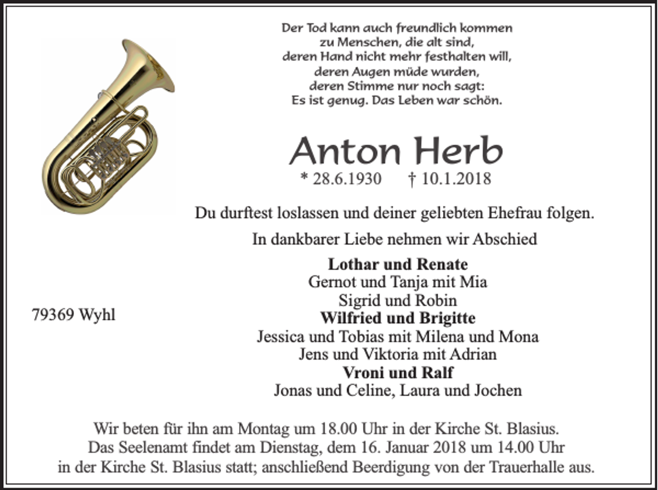 <p>DDer<br />e r Tod<br />To d kkann<br />a n n aauch<br />u c h ffreundlich<br />r e u n d lic h kkommen<br />om m en<br />z u Menschen,<br />M e n s c h e n , die<br />die alt<br />a lt sind,<br />s in d ,<br />zu<br />dderen<br />e r e n Hand<br />H a n d nicht<br />n ic h t mehr<br />m e h r ffesthalten<br />e s t h a lt e n will,<br />w ill,<br />dderen<br />e r e n Augen<br />A u g e n müde<br />m ü d e wurden,<br />w u rd e n ,<br />dderen<br />e r e n SStimme<br />t im m e nur<br />n u r noch<br />n o c h ssagt:<br />a g t:<br />E s iist<br />s t genug.<br />g e n u g . Das<br />Da s LLeben<br />e b e n war<br />w a r schön.<br />sc h ö n .<br />Es</p><p>AAnton<br />nt o n Herb<br />H er b<br />** 28.6.1930<br />2 8. 6. 1 9 3 0</p><p>†† 10.1.2018<br />1 0. 1. 2 0 1 8</p><p>DDu<br />u ddurftest<br />urft est l loslassen<br />osl ass e n uund<br />n d ddeiner<br />ei n er ggeliebten<br />eli e bt e n EEhefrau<br />h efr a u f folgen.<br />ol g e n.</p><p>77936 3 6 9 Wyhl<br />W y hl</p><p>I n dankbarer<br />d a n k b ar er Liebe<br />Li e b e nehmen<br />n e h m e n wir<br />wir Abschied<br />A bs c hi e d<br />In<br />LLothar<br />ot h a r und<br />u n d Renate<br />R e n at e<br />GGernot<br />er n ot uund<br />n d TTanja<br />a nj a mit<br />mit Mia<br />Mi a<br />Sigrid<br />Si<br />gri d uund<br />n d Robin<br />R o bi n<br />WWilfried<br />ilf ri e d und<br />u n d Brigitte<br />B ri gitt e<br />JJessica<br />essi c a und<br />u n d TTobias<br />o bi as mit<br />mit Milena<br />Mil e n a uund<br />n d Mona<br />M o na<br />Jens<br />J e ns und<br />u n d Viktoria<br />V i kt ori a mit<br />mit Adrian<br />A dri a n<br />VVroni<br />r o ni und<br />u n d Ralf<br />R alf<br />JJonas<br />o n as und<br />u n d Celine,<br />C eli n e, Laura<br />L a ur a und<br />u n d JJochen<br />oc he n</p><p>WWir<br />ir beten<br />be te n ffür<br />ü r ih<br />ihnn aam<br />m Montag<br />M o n ta g uum<br />m 118.00<br />8 . Uhr<br />U h r in<br />in dder<br />e r Kirche<br />Kirc h e St.<br />S t. Blasius.<br />Bla siu s.<br />Das<br />D a s Seelenamt<br />Se e le n a m t findet<br />fin d e t am<br />am DDienstag,<br />ie n sta g , dem<br />de m 116.<br />6 . Januar<br />Ja n u a r 2018<br />20 1 8 uum<br />m 114.00<br />4 . Uhr<br />Uhr<br />in<br />statt;<br />in dder<br />e r Kirche<br />Kirc h e St.<br />S t. Blasius<br />Bla siu s sta<br />tt; anschließend<br />an sc h lie ß e n d Beerdigung<br />B e e rd ig u n g vvon<br />o n dder<br />e r Trauerhalle<br />T ra u e rh a lle aaus.<br />u s.</p>