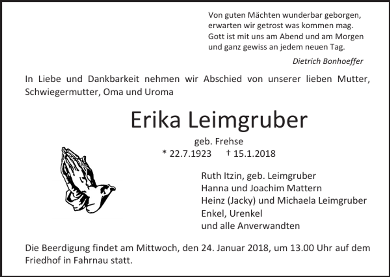 <p>Von guten Mächten wunderbar geborgen,<br />erwarten wir getrost was kommen mag.<br />Gott ist mit uns am Abend und am Morgen<br />und ganz gewiss an jedem neuen Tag.<br />Dietrich Bonhoeffer</p><p>In Liebe und Dankbarkeit nehmen wir Abschied von unserer lieben Mutter,<br />Schwiegermutter, Oma und Uroma</p><p>Erika Leimgruber<br />geb. Frehse<br />* 22.7.1923 † 15.1.2018</p><p>Ruth Itzin, geb. Leimgruber<br />Hanna und Joachim Mattern<br />Heinz (Jacky) und Michaela Leimgruber<br />Enkel, Urenkel<br />und alle Anverwandten<br />Die Beerdigung findet am Mittwoch, den 24. Januar 2018, um 13.00 Uhr auf dem<br />Friedhof in Fahrnau statt.</p>