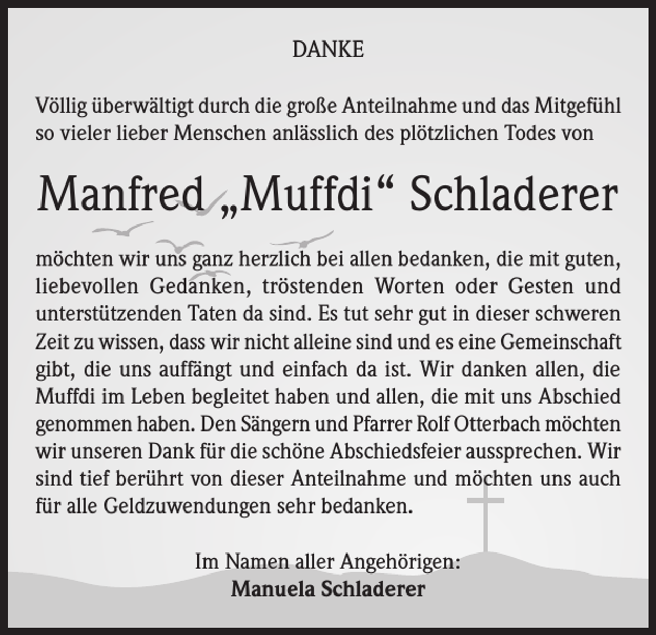 <p>DANKE<br />Völlig überwältigt durch die große Anteilnahme und das Mitgefühl<br />so vieler lieber Menschen anlässlich des plötzlichen Todes von</p><p>Manfred „Muffdi“ Schladerer<br />möchten wir uns ganz herzlich bei allen bedanken, die mit guten,<br />liebevollen Gedanken, tröstenden Worten oder Gesten und<br />unterstützenden Taten da sind. Es tut sehr gut in dieser schweren<br />Zeit zu wissen, dass wir nicht alleine sind und es eine Gemeinschaft<br />gibt, die uns auffängt und einfach da ist. Wir danken allen, die<br />Muffdi im Leben begleitet haben und allen, die mit uns Abschied<br />genommen haben. Den Sängern und Pfarrer Rolf Otterbach möchten<br />wir unseren Dank für die schöne Abschiedsfeier aussprechen. Wir<br />sind tief berührt von dieser Anteilnahme und möchten uns auch<br />für alle Geldzuwendungen sehr bedanken.<br />Im Namen aller Angehörigen:<br />Manuela Schladerer</p>