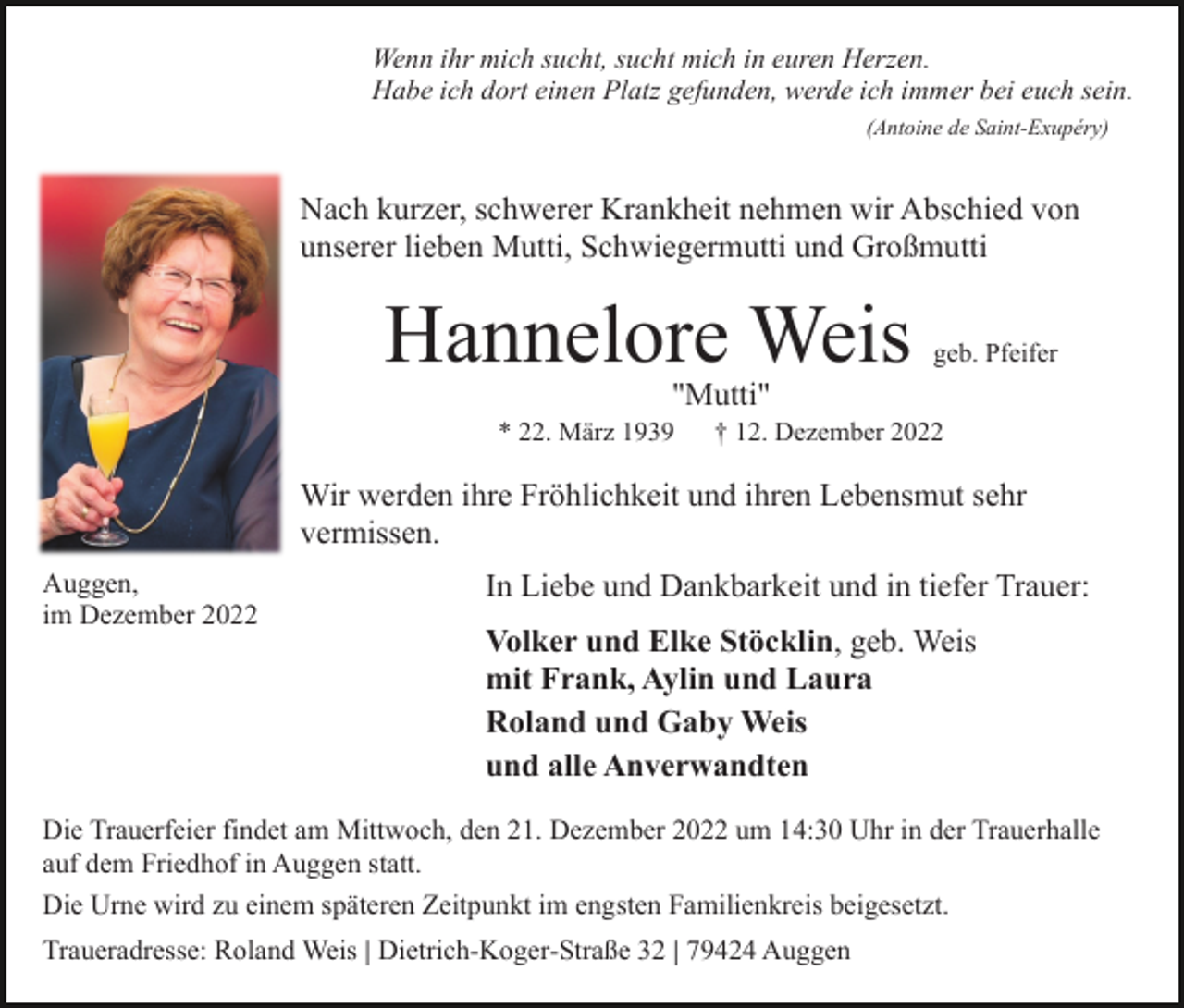 <p>Wenn ihr mich sucht, sucht mich in euren Herzen.<br />Habe ich dort einen Platz gefunden, werde ich immer bei euch sein.<br />(Antoine de Saint-Exupéry)</p><p>Nach kurzer, schwerer Krankheit nehmen wir Abschied von<br />unserer lieben Mutti, Schwiegermutti und Großmutti</p><p>Hannelore Weis</p><p>geb. Pfeifer</p><p>"Mutti"</p><p>* 22. März 1939</p><p>† 12. Dezember 2022</p><p>Wir werden ihre Fröhlichkeit und ihren Lebensmut sehr<br />vermissen.<br />Auggen,<br />im Dezember 2022</p><p>In Liebe und Dankbarkeit und in tiefer Trauer:<br />Volker und Elke Stöcklin, geb. Weis<br />mit Frank, Aylin und Laura<br />Roland und Gaby Weis<br />und alle Anverwandten</p><p>Die Trauerfeier findet am Mittwoch, den 21. Dezember 2022 um 14:30 Uhr in der Trauerhalle<br />auf dem Friedhof in Auggen statt.<br />Die Urne wird zu einem späteren Zeitpunkt im engsten Familienkreis beigesetzt.<br />Traueradresse: Roland Weis | Dietrich-Koger-Straße 32 | 79424 Auggen</p>