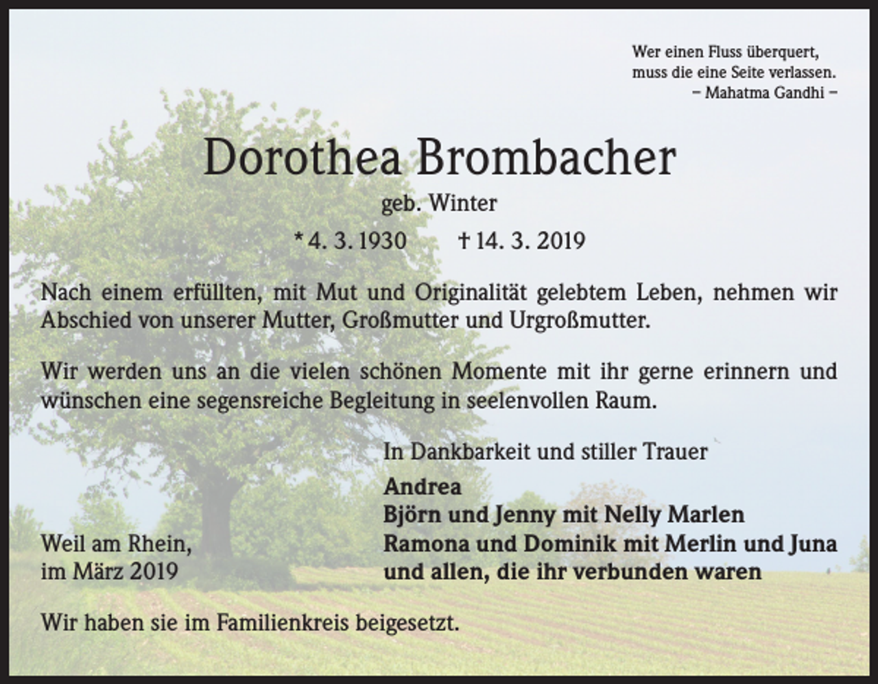 <p>Wer einen Fluss überquert,<br />muss die eine Seite verlassen.</p><p>– Mahatma Gandhi –</p><p>Dorothea Brombacher<br />geb. Winter</p><p>* 4. 3. 1930 † 14. 3. 2019<br />Nach einem erfüllten, mit Mut und Originalität gelebtem Leben, nehmen wir<br />­A bschied von unserer Mutter, Großmutter und Urgroßmutter.<br />Wir werden uns an die vielen schönen Momente mit ihr gerne erinnern und<br />­wünschen eine segensreiche Begleitung in seelenvollen Raum.</p><p>Weil am Rhein,<br />im März 2019</p><p>In Dankbarkeit und stiller Trauer<br />Andrea<br />Björn und Jenny mit Nelly Marlen<br />Ramona und Dominik mit Merlin und Juna<br />und allen, die ihr verbunden waren</p><p>Wir haben sie im Familienkreis beigesetzt.</p>