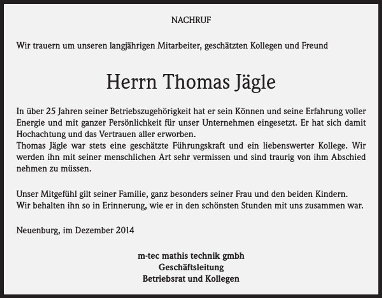 <p>NACHRUF<br />Wir trauern um unseren langjährigen Mitarbeiter, geschätzten Kollegen und Freund</p><p>Herrn Thomas Jägle<br />In über 25 Jahren seiner Betriebszugehörigkeit hat er sein Können und seine Erfahrung voller<br />Energie und mit ganzer Persönlichkeit für unser Unternehmen eingesetzt. Er hat sich damit<br />Hochachtung und das Vertrauen aller erworben.<br />Thomas Jägle war stets eine geschätzte Führungskraft und ein liebenswerter Kollege. Wir<br />werden ihn mit seiner menschlichen Art sehr vermissen und sind traurig von ihm Abschied<br />nehmen zu müssen.<br />Unser Mitgefühl gilt seiner Familie, ganz besonders seiner Frau und den beiden Kindern.<br />Wir behalten ihn so in Erinnerung, wie er in den schönsten Stunden mit uns zusammen war.<br />Neuenburg, im Dezember 2014<br />m-tec mathis technik gmbh<br />Geschäftsleitung<br />Betriebsrat und Kollegen</p>