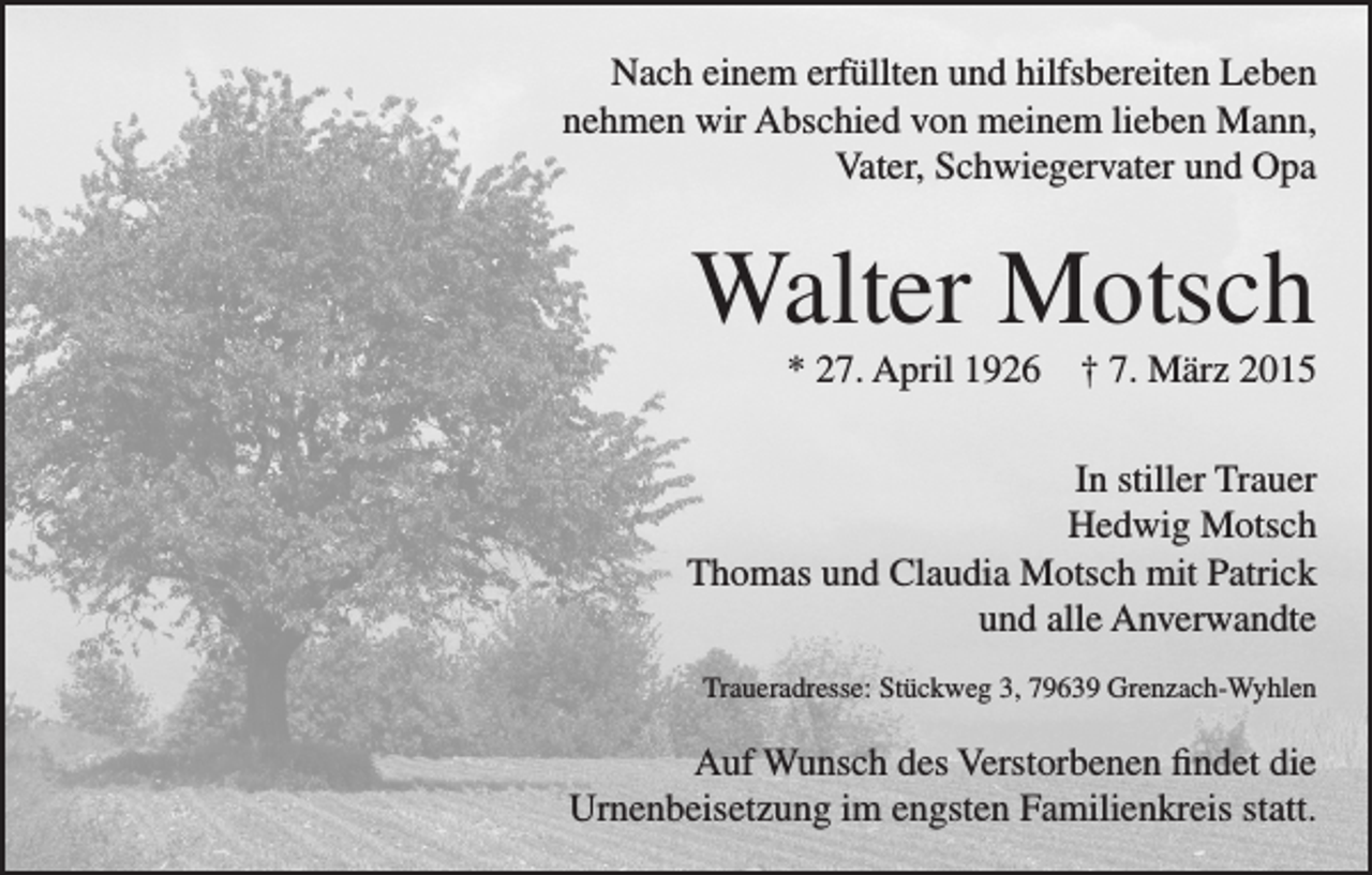 <p>Nach einem erfüllten und hilfsbereiten Leben<br />nehmen wir Abschied von meinem lieben Mann,<br />Vater, Schwiegervater und Opa</p><p>Walter Motsch<br />* 27. April 1926 † 7. März 2015<br />In stiller Trauer<br />Hedwig Motsch<br />Thomas und Claudia Motsch mit Patrick<br />und alle Anverwandte<br />Traueradresse: Stückweg 3, 79639 Grenzach-Wyhlen</p><p>Auf Wunsch des Verstorbenen findet die<br />Urnenbeisetzung im engsten Familienkreis statt.</p>