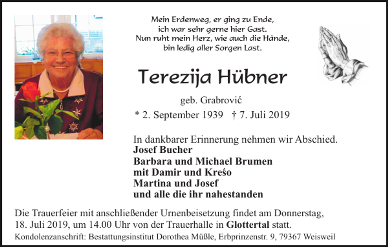 <p>Mein Erdenweg, er ging zu Ende,<br />ich war sehr gerne hier Gast.<br />Nun ruht mein Herz, wie auch die Hände,<br />bin ledig aller Sorgen Last.</p><p>Terezija Hübner<br />geb. Grabrović</p><p>* 2. September 1939 † 7. Juli 2019<br />In dankbarer Erinnerung nehmen wir Abschied.<br />Josef Bucher<br />Barbara und Michael Brumen<br />mit Damir und Kreśo<br />Martina und Josef<br />und alle die ihr nahestanden<br />Die Trauerfeier mit anschließender Urnenbeisetzung findet am Donnerstag,<br />18. Juli 2019, um 14.00 Uhr von der Trauerhalle in Glottertal statt.<br />Kondolenzanschrift: Bestattungsinstitut Dorothea Müßle, Erbprinzenstr. 9, 79367 Weisweil</p>