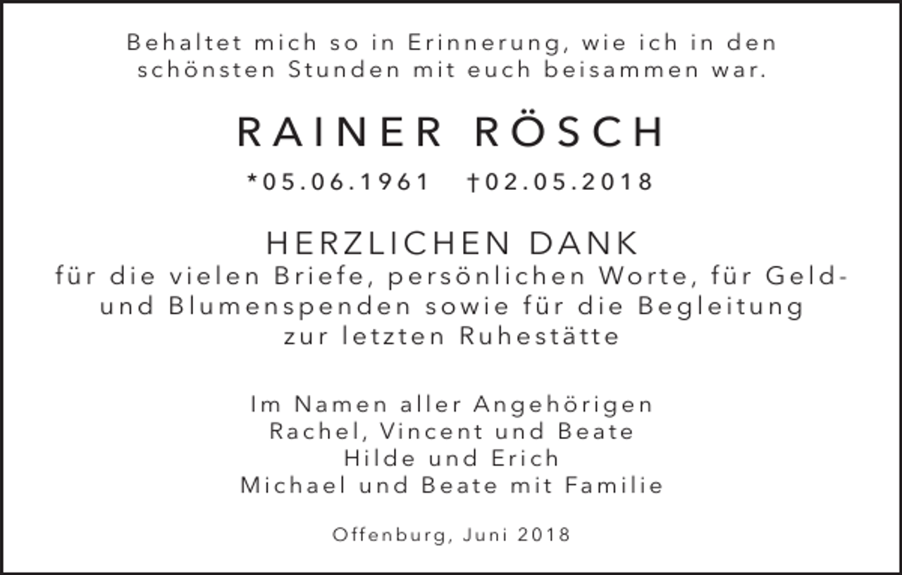 <p>Behaltet mich so in Erinnerung, wie ich in den<br />s c h ö n s t e n S t u n d e n m i t e u c h b e i s a m m e n w a r.</p><p>RAINER RÖSCH<br />*05.06.1961</p><p>†02.05.2018</p><p>HERZLICHEN DANK<br />f ü r d i e v i e l e n B r i e f e , p e r s ö n l i c h e n Wo rt e , f ü r G e l d und Blumenspenden sowie für die Begleitung<br />zur letzten Ruhestätte<br />Im Namen aller Angehörigen<br />Rachel, Vincent und Beate<br />Hilde und Erich<br />M i c h a e l u n d B e a t e m i t Fa m i l i e<br />Offenburg, Juni 2018</p>