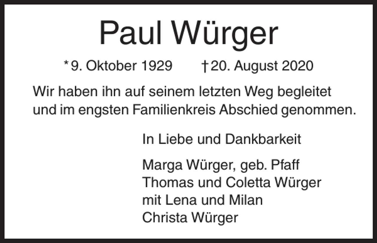 <p>Paul Würger<br />* 9. Oktober 1929 † 20. August 2020<br />Wir haben ihn auf seinem letzten Weg begleitet<br />und im engsten Familienkreis Abschied genommen.<br />In Liebe und Dankbarkeit<br />Marga Würger, geb. Pfaff<br />Thomas und Coletta Würger<br />mit Lena und Milan<br />Christa Würger</p>