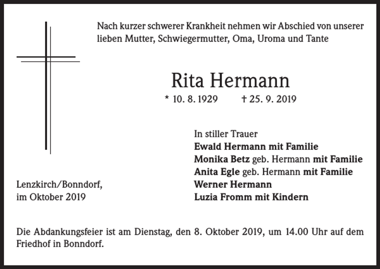<p>Nach kurzer schwerer Krankheit nehmen wir Abschied von unserer<br />lieben Mutter, Schwiegermutter, Oma, Uroma und Tante</p><p>Rita Hermann<br />* 10. 8. 1929</p><p>Lenzkirch/Bonndorf,<br />im Oktober 2019</p><p>† 25. 9. 2019</p><p>In stiller Trauer<br />Ewald Hermann mit Familie<br />Monika Betz geb. Hermann mit Familie<br />Anita Egle geb. Hermann mit Familie<br />Werner Hermann<br />Luzia Fromm mit Kindern</p><p>Die Abdankungsfeier ist am Dienstag, den 8. Oktober 2019, um 14.00 Uhr auf dem<br />Friedhof in Bonndorf.</p>