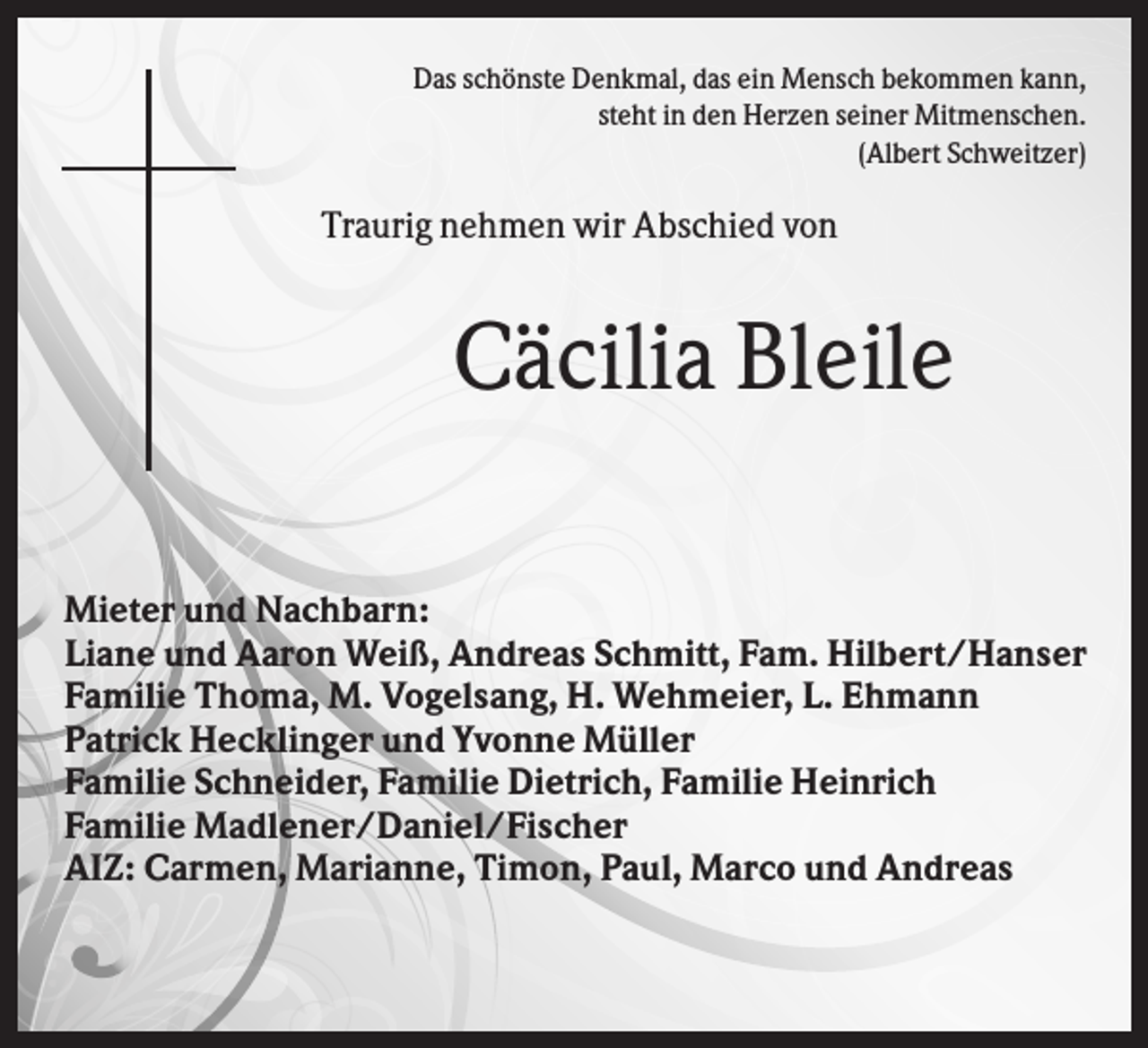 <p>Das schönste Denkmal, das ein Mensch bekommen kann,<br />steht in den Herzen seiner Mitmenschen.<br />(Albert Schweitzer)</p><p>Traurig nehmen wir Abschied von</p><p>Cäcilia Bleile<br />Mieter und Nachbarn:<br />Liane und Aaron Weiß, Andreas Schmitt, Fam. Hilbert/Hanser<br />Familie Thoma, M. Vogelsang, H. Wehmeier, L. Ehmann<br />Patrick Hecklinger und Yvonne Müller<br />Familie Schneider, Familie Dietrich, Familie Heinrich<br />Familie Madlener/Daniel/Fischer<br />AIZ: Carmen, Marianne, Timon, Paul, Marco und Andreas</p>