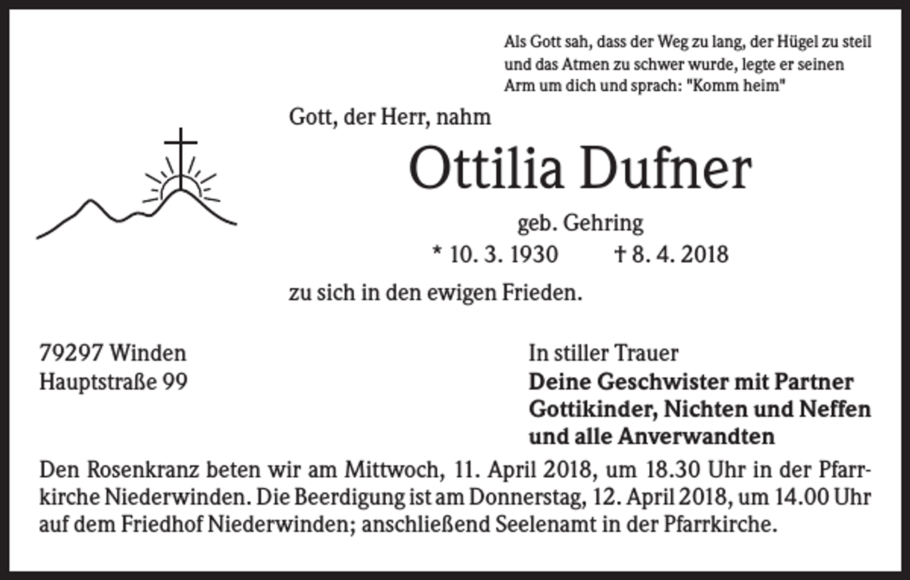 <p>Als Gott sah, dass der Weg zu lang, der Hügel zu steil<br />und das Atmen zu schwer wurde, legte er seinen<br />Arm um dich und sprach: "Komm heim"</p><p>Gott, der Herr, nahm</p><p>Ottilia Dufner<br />geb. Gehring<br />* 10. 3. 1930<br />† 8. 4. 2018<br />zu sich in den ewigen Frieden.<br />79297 Winden<br />Hauptstraße 99</p><p>In stiller Trauer<br />Deine Geschwister mit Partner<br />Gottikinder, Nichten und Neffen<br />und alle Anverwandten<br />Den Rosenkranz beten wir am Mittwoch, 11. April 2018, um 18.30 Uhr in der Pfarrkirche Niederwinden. Die Beerdigung ist am Donnerstag, 12. April 2018, um 14.00 Uhr<br />auf dem Friedhof Niederwinden; anschließend Seelenamt in der Pfarrkirche.</p>