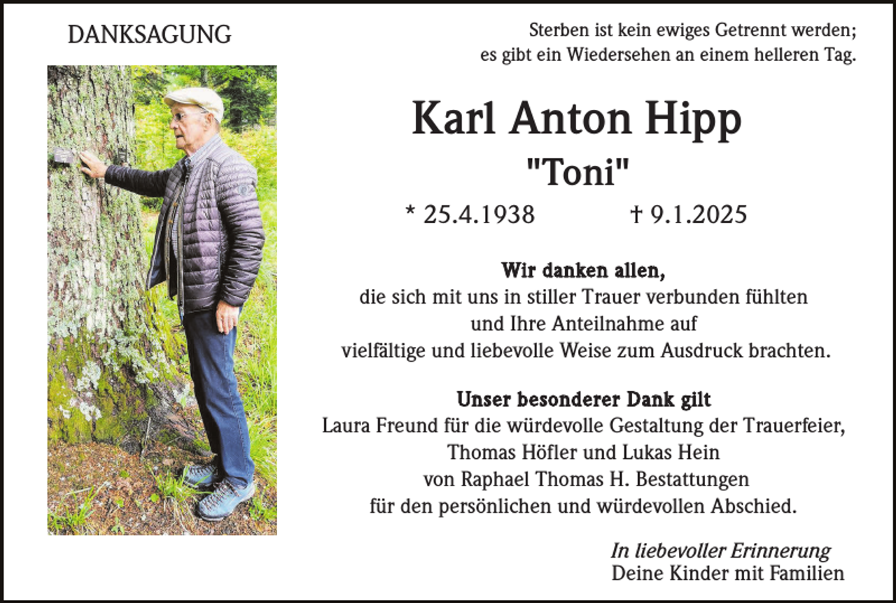 <p>DANKSAGUNG</p><p>Sterben ist kein ewiges Getrennt werden;<br />es gibt ein Wiedersehen an einem helleren Tag.</p><p>Karl Anton Hipp<br />"Toni"<br />* 25.4.1938</p><p>† 9.1.2025</p><p>Wir danken allen,<br />die sich mit uns in stiller Trauer verbunden fühlten<br />und Ihre Anteilnahme auf<br />vielfältige und liebevolle Weise zum Ausdruck brachten.<br />Unser besonderer Dank gilt<br />Laura Freund für die würdevolle Gestaltung der Trauerfeier,<br />Thomas Höfler und Lukas Hein<br />von Raphael Thomas H. Bestattungen<br />für den persönlichen und würdevollen Abschied.</p><p>In liebevoller Erinnerung<br />Deine Kinder mit Familien</p>