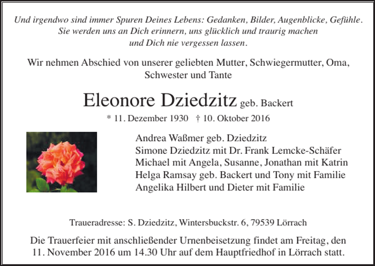 <p>Und irgendwo sind immer Spuren Deines Lebens: Gedanken, Bilder, Augenblicke, Gefühle.<br />Sie werden uns an Dich erinnern, uns glücklich und traurig machen<br />und Dich nie vergessen lassen.</p><p>Wir nehmen Abschied von unserer geliebten Mutter, Schwiegermutter, Oma,<br />Schwester und Tante</p><p>Eleonore Dziedzitz geb. Backert<br />* 11. Dezember 1930 † 10. Oktober 2016</p><p>Andrea Waßmer geb. Dziedzitz<br />Simone Dziedzitz mit Dr. Frank Lemcke-Schäfer<br />Michael mit Angela, Susanne, Jonathan mit Katrin<br />Helga Ramsay geb. Backert und Tony mit Familie<br />Angelika Hilbert und Dieter mit Familie</p><p>Traueradresse: S. Dziedzitz, Wintersbuckstr. 6, 79539 Lörrach</p><p>Die Trauerfeier mit anschließender Urnenbeisetzung findet am Freitag, den<br />11. November 2016 um 14.30 Uhr auf dem Hauptfriedhof in Lörrach statt.</p>