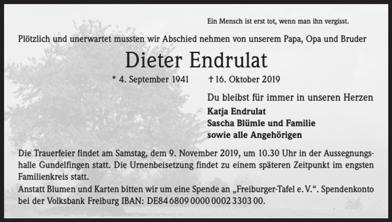 <p>Ein Mensch ist erst tot, wenn man ihn vergisst.</p><p>Plötzlich und unerwartet mussten wir Abschied nehmen von unserem Papa, Opa und Bruder</p><p>Dieter Endrulat<br />* 4. September 1941 † 16. Oktober 2019</p><p>Du bleibst für immer in unseren Herzen<br />Katja Endrulat<br />Sascha Blümle und Familie<br />sowie alle Angehörigen<br />Die Trauerfeier findet am Samstag, dem 9. November 2019, um 10.30 Uhr in der Aussegnungshalle Gundelfingen statt. Die Urnenbeisetzung findet zu einem späteren Zeitpunkt im engsten<br />Familienkreis statt.<br />Anstatt Blumen und Karten bitten wir um eine Spende an „Freiburger-Tafel e. V.“. ­Spendenkonto<br />bei der Volksbank Freiburg IBAN: DE84 6809 02 3303 00.</p>