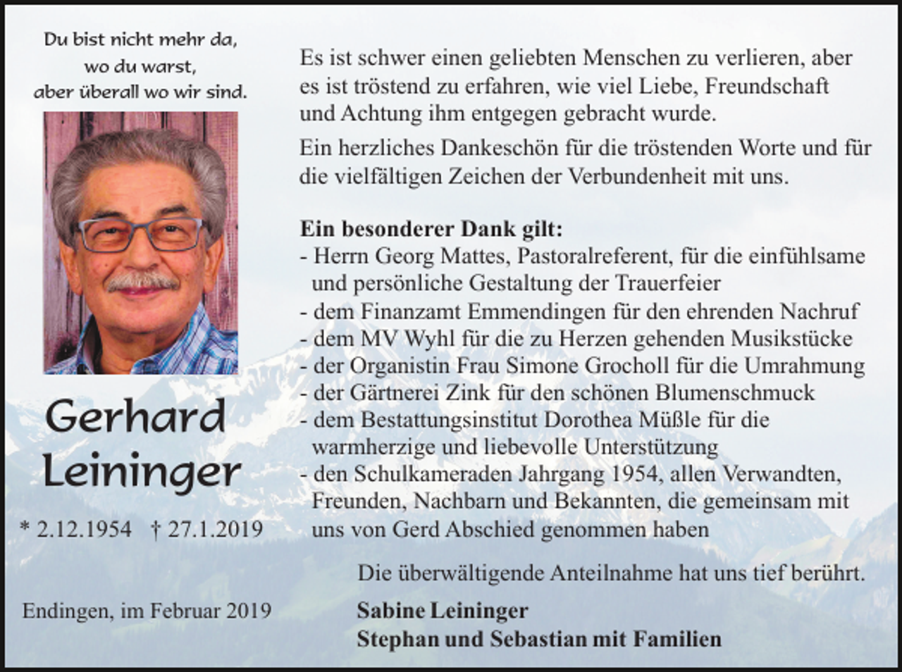 <p>Du bist nicht mehr da,<br />wo du warst,<br />aber überall wo wir sind.</p><p>Es ist schwer einen geliebten Menschen zu verlieren, aber<br />es ist tröstend zu erfahren, wie viel Liebe, Freundschaft<br />und Achtung ihm entgegen gebracht wurde.<br />Ein herzliches Dankeschön für die tröstenden Worte und für<br />die vielfältigen Zeichen der Verbundenheit mit uns.</p><p>Gerhard<br />Leininger<br />* 2.12.1954 † 27.1.2019</p><p>Ein besonderer Dank gilt:<br />- Herrn Georg Mattes, Pastoralreferent, für die einfühlsame<br />und persönliche Gestaltung der Trauerfeier<br />- dem Finanzamt Emmendingen für den ehrenden Nachruf<br />- dem MV Wyhl für die zu Herzen gehenden Musikstücke<br />- der Organistin Frau Simone Grocholl für die Umrahmung<br />- der Gärtnerei Zink für den schönen Blumenschmuck<br />- dem Bestattungsinstitut Dorothea Müßle für die<br />warmherzige und liebevolle Unterstützung<br />- den Schulkameraden Jahrgang 1954, allen Verwandten,<br />Freunden, Nachbarn und Bekannten, die gemeinsam mit<br />uns von Gerd Abschied genommen haben<br />Die überwältigende Anteilnahme hat uns tief berührt.</p><p>Endingen, im Februar 2019</p><p>Sabine Leininger<br />Stephan und Sebastian mit Familien</p>
