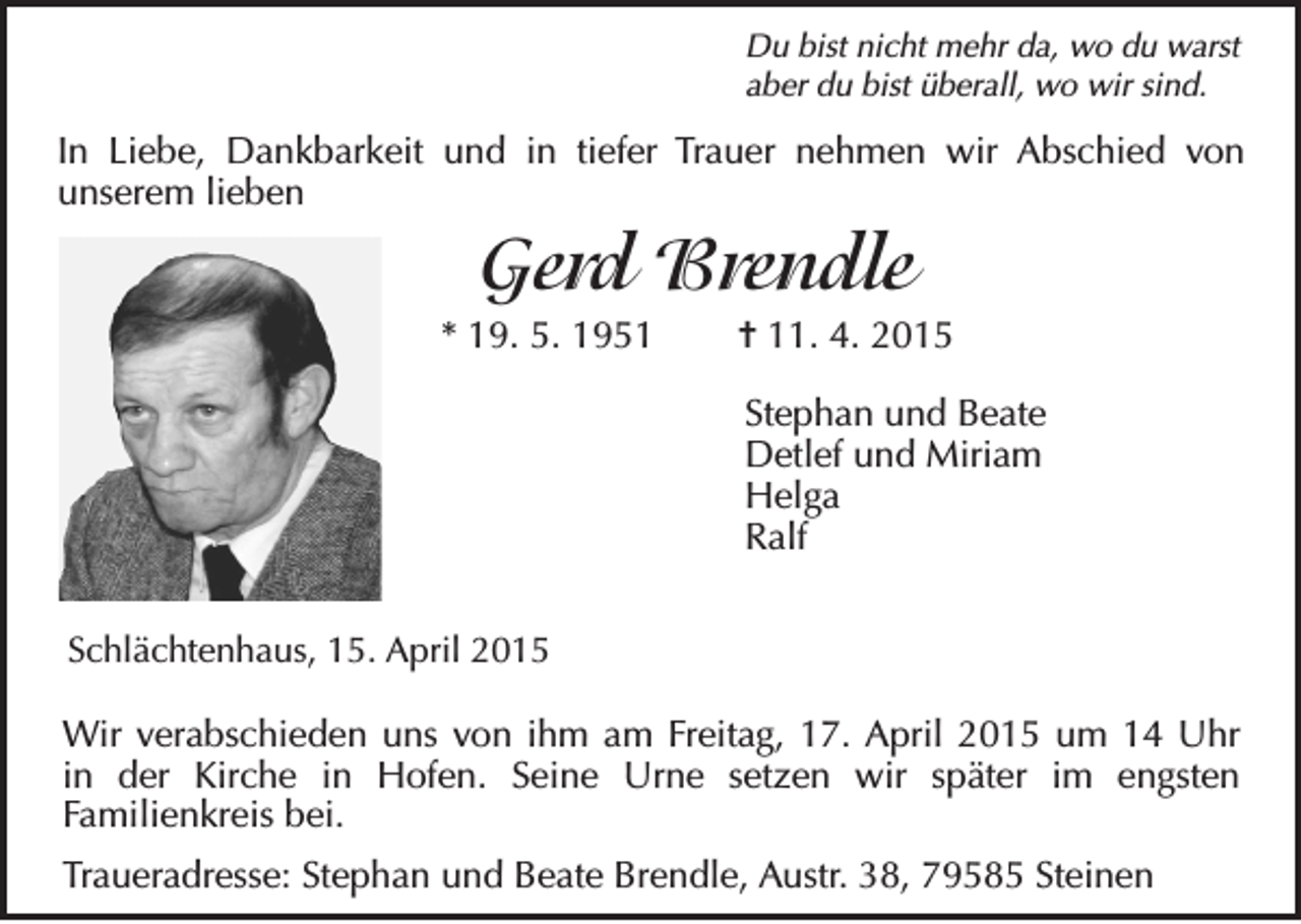 <p>Du bist nicht mehr da, wo du warst<br />aber du bist überall, wo wir sind.</p><p>In Liebe, Dankbarkeit und in tiefer Trauer nehmen wir Abschied von<br />unserem lieben</p><p>Gerd Brendle<br />* 19. 5. 1951</p><p>= 11. 4. 2015<br />Stephan und Beate<br />Detlef und Miriam<br />Helga<br />Ralf</p><p>Schlächtenhaus, 15. April 2015</p><p>Wir verabschieden uns von ihm am Freitag, 17. April 2015 um 14 Uhr<br />in der Kirche in Hofen. Seine Urne setzen wir später im engsten<br />Familienkreis bei.<br />Traueradresse: Stephan und Beate Brendle, Austr. 38, 79585 Steinen</p>