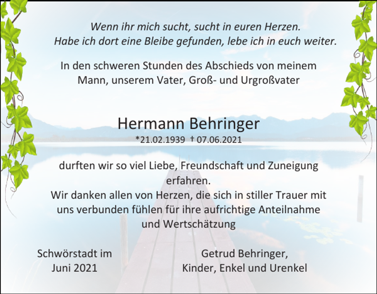 <p>Wenn ihr mich sucht, sucht in euren Herzen.<br />Habe ich dort eine Bleibe gefunden, lebe ich in euch weiter.<br />In den schweren Stunden des Abschieds von meinem<br />Mann, unserem Vater, Groß- und Urgroßvater</p><p>Hermann Behringer<br />*21.02.1939 † 07.06.2021</p><p>durften wir so viel Liebe, Freundschaft und Zuneigung<br />erfahren.<br />Wir danken allen von Herzen, die sich in stiller Trauer mit<br />uns verbunden fühlen für ihre aufrichtige Anteilnahme<br />und Wertschätzung<br />Schwörstadt im<br />Juni 2021</p><p>Getrud Behringer,<br />Kinder, Enkel und Urenkel</p>
