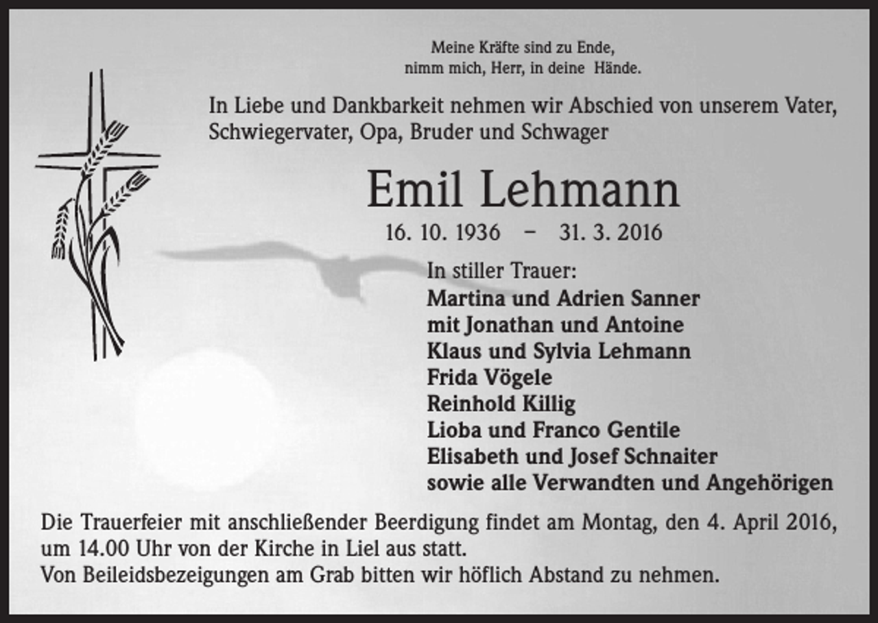 <p>Meine Kräfte sind zu Ende,<br />nimm mich, Herr, in deine Hände.</p><p>In Liebe und Dankbarkeit nehmen wir Abschied von unserem Vater,<br />Schwiegervater, Opa, Bruder und Schwager</p><p>Emil Lehmann<br />16. 10. 1936 – 31. 3. 2016</p><p>In stiller Trauer:<br />Martina und Adrien Sanner<br />mit Jonathan und Antoine<br />Klaus und Sylvia Lehmann<br />Frida Vögele<br />Reinhold Killig<br />Lioba und Franco Gentile<br />Elisabeth und Josef Schnaiter<br />sowie alle Verwandten und Angehörigen<br />Die Trauerfeier mit anschließender Beerdigung findet am Montag, den 4. April 2016,<br />um 14.00 Uhr von der Kirche in Liel aus statt.<br />Von Beileidsbezeigungen am Grab bitten wir höflich Abstand zu nehmen.</p>