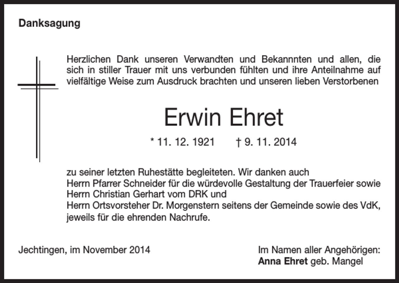 <p>Danksagung<br />Herzlichen Dank unseren Verwandten und Bekannnten und allen, die<br />sich in stiller Trauer mit uns verbunden fühlten und ihre Anteilnahme auf<br />vielfältige Weise zum Ausdruck brachten und unseren lieben Verstorbenen</p><p>Erwin Ehret<br />* 11. 12. 1921 † 9. 11. 2014<br />zu seiner letzten Ruhestätte begleiteten. Wir danken auch<br />Herrn Pfarrer Schneider für die würdevolle Gestaltung der Trauerfeier sowie<br />Herrn Christian Gerhart vom DRK und<br />Herrn Ortsvorsteher Dr. Morgenstern seitens der Gemeinde sowie des VdK,<br />jeweils für die ehrenden Nachrufe.<br />Jechtingen, im November 2014</p><p>Im Namen aller Angehörigen:<br />Anna Ehret geb. Mangel</p>