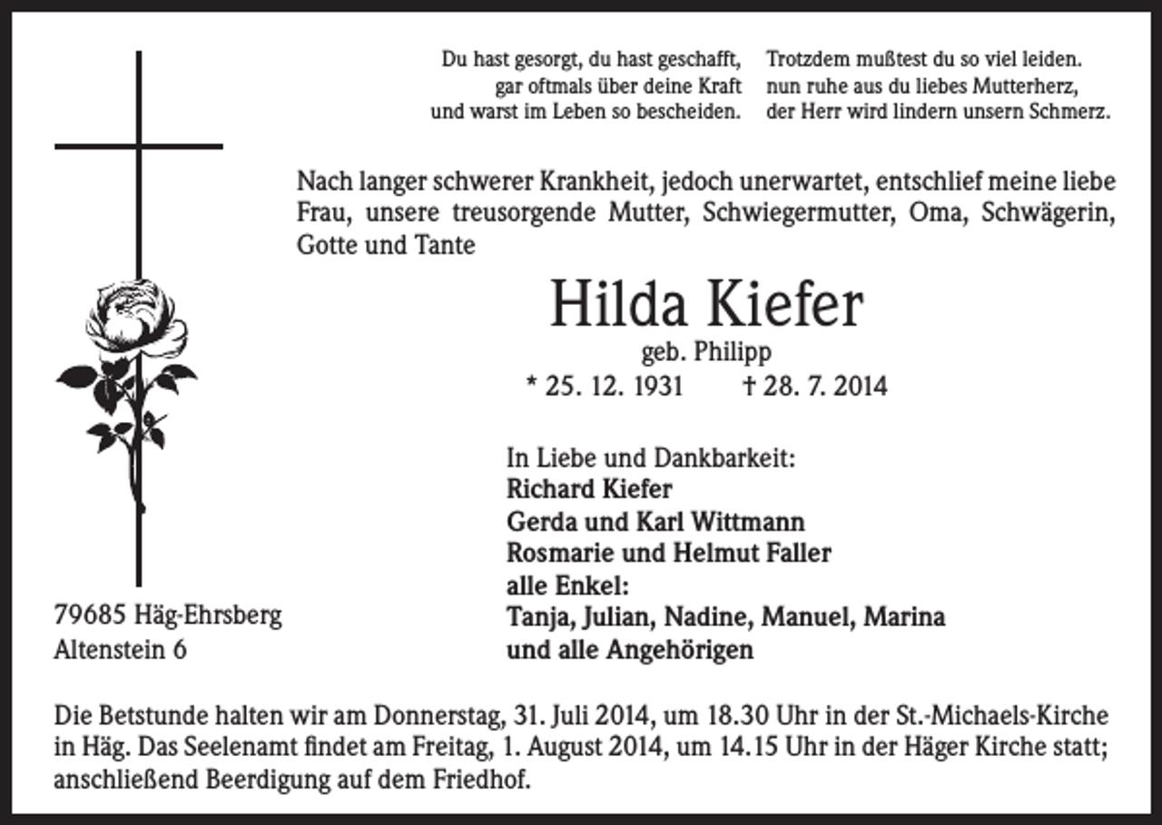 <p>Du hast gesorgt, du hast geschafft,<br />gar oftmals über deine Kraft<br />und warst im Leben so bescheiden.</p><p>Trotzdem mußtest du so viel leiden.<br />nun ruhe aus du liebes Mutterherz,<br />der Herr wird lindern unsern Schmerz.</p><p>Nach langer schwerer Krankheit, jedoch unerwartet, entschlief meine liebe<br />Frau, unsere treusorgende Mutter, Schwiegermutter, Oma, Schwägerin,<br />Gotte und Tante</p><p>Hilda<br />Kiefer<br />geb. Philipp<br />* 25. 12. 1931 † 28. 7. 2014</p><p>79685 Häg-Ehrsberg<br />Altenstein 6</p><p>In Liebe und Dankbarkeit:<br />Richard Kiefer<br />Gerda und Karl Wittmann<br />Rosmarie und Helmut Faller<br />alle Enkel:<br />Tanja, Julian, Nadine, Manuel, Marina<br />und alle Angehörigen</p><p>Die Betstunde halten wir am Donnerstag, 31. Juli 2014, um 18.30 Uhr in der St.-Michaels-Kirche<br />in Häg. Das Seelenamt findet am Freitag, 1. August 2014, um 14.15 Uhr in der Häger Kirche statt;<br />anschließend Beerdigung auf dem Friedhof.</p>
