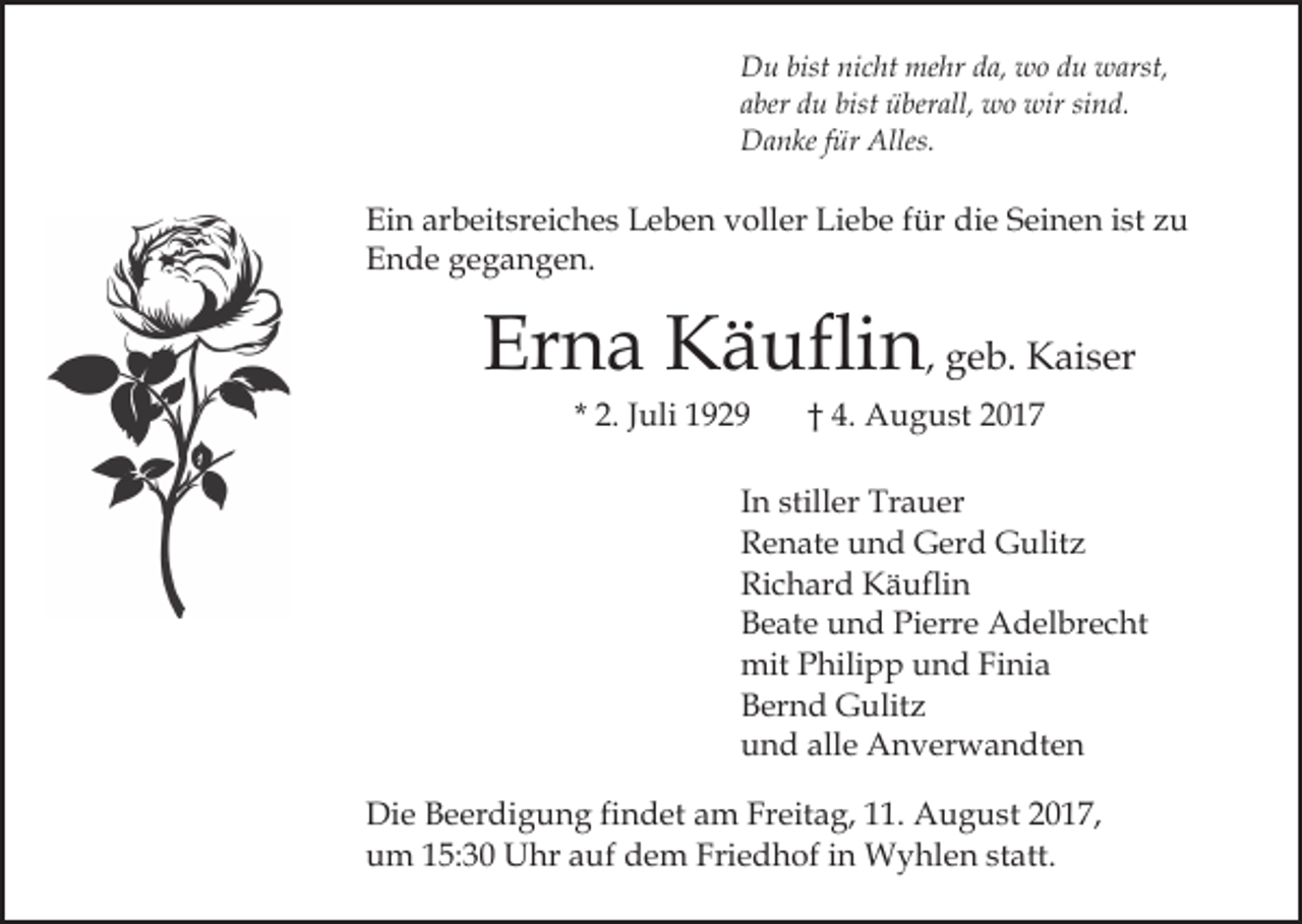 <p>bistninicht<br />mehr<br />DDu<br />u bist<br />c ht me<br />hr dda,<br />a, wwoo du<br />d u warst,<br />w arst,<br />aaber<br />ber du<br />d u bist<br />bist überall,<br />ü ber all, wo<br />w o wir<br />w ir sind.<br />si n d.<br />Alles.<br />DDanke<br />a n ke f für<br />ür Alles.</p><p>Ein<br />arbeitsreiches<br />Ei<br />n ar<br />b eit sr ei c h e s LLeben<br />e b e n vvoller<br />oll er Liebe<br />Li e b e ffür<br />ür die<br />di e SSeinen<br />ei n e n iist<br />st zu<br />zu<br />Ende<br />E n d e ggegangen.<br />e g a n g e n.</p><p>Er<br />n a Käuflin<br />K ä ufli n , geb.<br />g e b. Kaiser<br />K ai s er<br />Erna<br />* 2.<br />2. JJuli<br />uli</p><p>†† 4.<br />4. August<br />A u g u st 22</p><p>IInn stiller<br />still er Trauer<br />Tr a u er<br />RRenate<br />e n at e uund<br />n d Gerd<br />G er d Gulitz<br />G ulit z<br />Richard<br />Ri<br />c h ar d Käuflin<br />K ä ufli n<br />Pierre<br />BBeate<br />e at e uund<br />n d Pi<br />err e Adelbrecht<br />A d el b r e c ht<br />mit<br />hili p p uund<br />n d FiFinia<br />ni a<br />mitPPhilipp<br />BBernd<br />er n d Gulitz<br />G ulit z<br />alle<br />uund<br />n d all<br />e Anverwandten<br />A n v er w a n dt e n<br />Die<br />Di<br />e BBeerdigung<br />e er di g u n g fifindet<br />n d et aam<br />m Freitag,<br />Fr eit a g, 111.<br />1. August<br />A u g u st 2017,<br />2 0 1 7,<br />u m 115:30<br />5: 3 0 Uhr<br />U hr aauf<br />uf ddem<br />e m Fri<br />e d h of iin<br />n Wyhlen<br />W y hl e n ststatt.<br />a tt.<br />um<br />Friedhof</p>