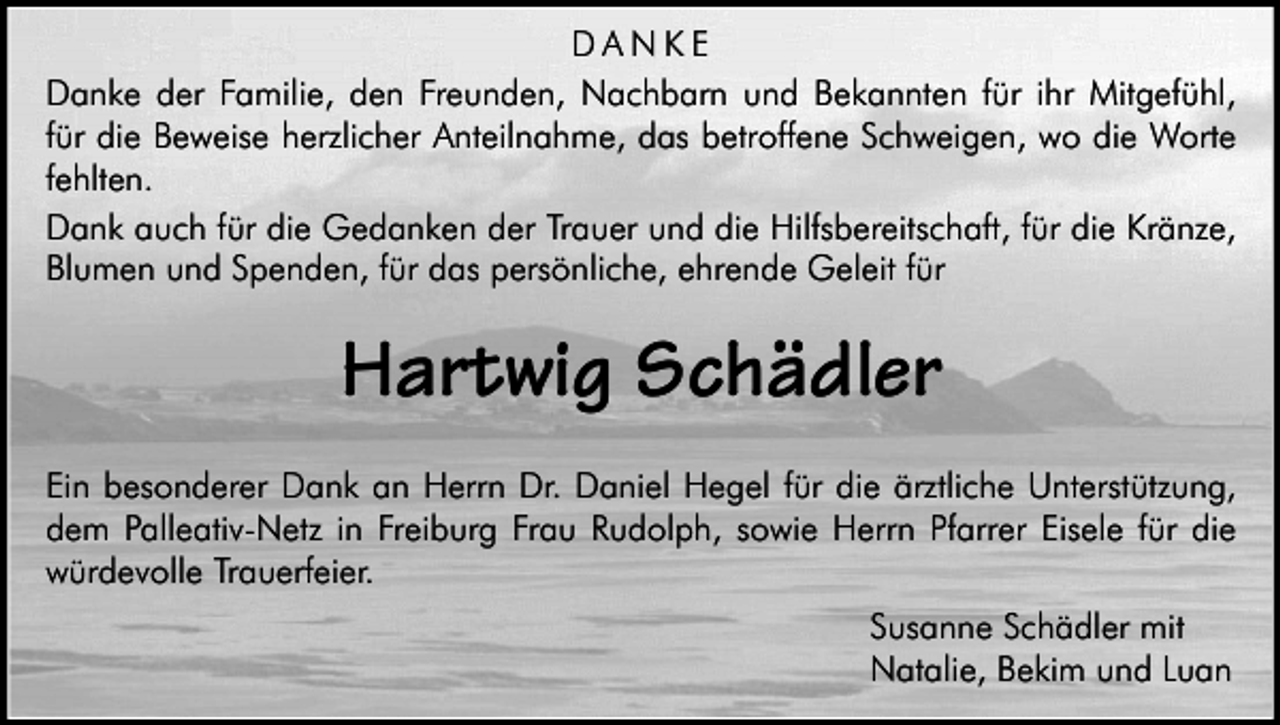 <p>DANKE<br />Danke der Familie, den Freunden, Nachbarn und Bekannten für ihr Mitgefühl,<br />für die Beweise herzlicher Anteilnahme, das betroffene Schweigen, wo die Worte<br />fehlten.<br />Dank auch für die Gedanken der Trauer und die Hilfsbereitschaft, für die Kränze,<br />Blumen und Spenden, für das persönliche, ehrende Geleit für</p><p>Hartwig Schädler<br />Ein besonderer Dank an Herrn Dr. Daniel Hegel für die ärztliche Unterstützung,<br />dem Palleativ-Netz in Freiburg Frau Rudolph, sowie Herrn Pfarrer Eisele für die<br />würdevolle Trauerfeier.<br />Susanne Schädler mit<br />Natalie, Bekim und Luan</p>
