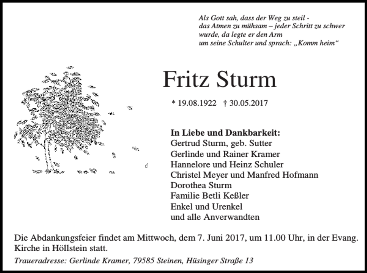 <p>Als Gott sah, dass der Weg zu steil das Atmen zu mühsam – jeder Schritt zu schwer<br />wurde, da legte er den Arm<br />um seine Schulter und sprach: „Komm heim“</p><p>Fritz Sturm<br />* 19.08.1922 † 30.05.2017</p><p>In Liebe und Dankbarkeit:<br />Gertrud Sturm, geb. Sutter<br />Gerlinde und Rainer Kramer<br />Hannelore und Heinz Schuler<br />Christel Meyer und Manfred Hofmann<br />Dorothea Sturm<br />Familie Betli Keßler<br />Enkel und Urenkel<br />und alle Anverwandten<br />Die Abdankungsfeier findet am Mittwoch, dem 7. Juni 2017, um 11.00 Uhr, in der Evang.<br />Kirche in Höllstein statt.<br />Traueradresse: Gerlinde Kramer, 79585 Steinen, Hüsinger Straße 13</p>