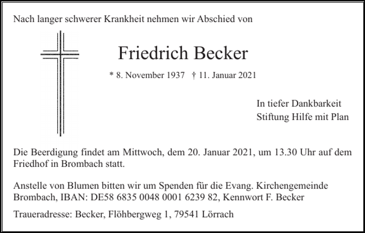 <p>Nach langer schwerer Krankheit nehmen wir Abschied von</p><p>Friedrich Becker<br />* 8. November 1937 † 11. Januar 2021</p><p>In tiefer Dankbarkeit<br />Stiftung Hilfe mit Plan</p><p>Die Beerdigung findet am Mittwoch, dem 20. Januar 2021, um 13.30 Uhr auf dem<br />Friedhof in Brombach statt.<br />Anstelle von Blumen bitten wir um Spenden für die Evang. Kirchengemeinde<br />Brombach, IBAN: DE58 6835 0048 0001 6239 82, Kennwort F. Becker<br />Traueradresse: Becker, Flöhbergweg 1, 79541 Lörrach</p>