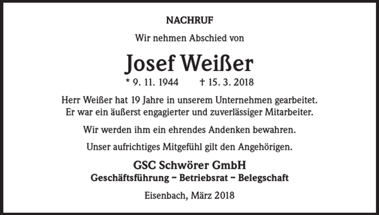 <p>NACHRUF<br />Wir nehmen Abschied von</p><p>Josef Weißer</p><p>* 9. 11. 1944 † 15. 3. 2018<br />Herr Weißer hat 19 Jahre in unserem Unternehmen gearbeitet.<br />Er war ein äußerst engagierter und zuverlässiger Mitarbeiter.<br />Wir werden ihm ein ehrendes Andenken bewahren.<br />Unser aufrichtiges Mitgefühl gilt den Angehörigen.</p><p>GSC Schwörer GmbH</p><p>Geschäftsführung – Betriebsrat – Belegschaft<br />Eisenbach, März 2018</p>
