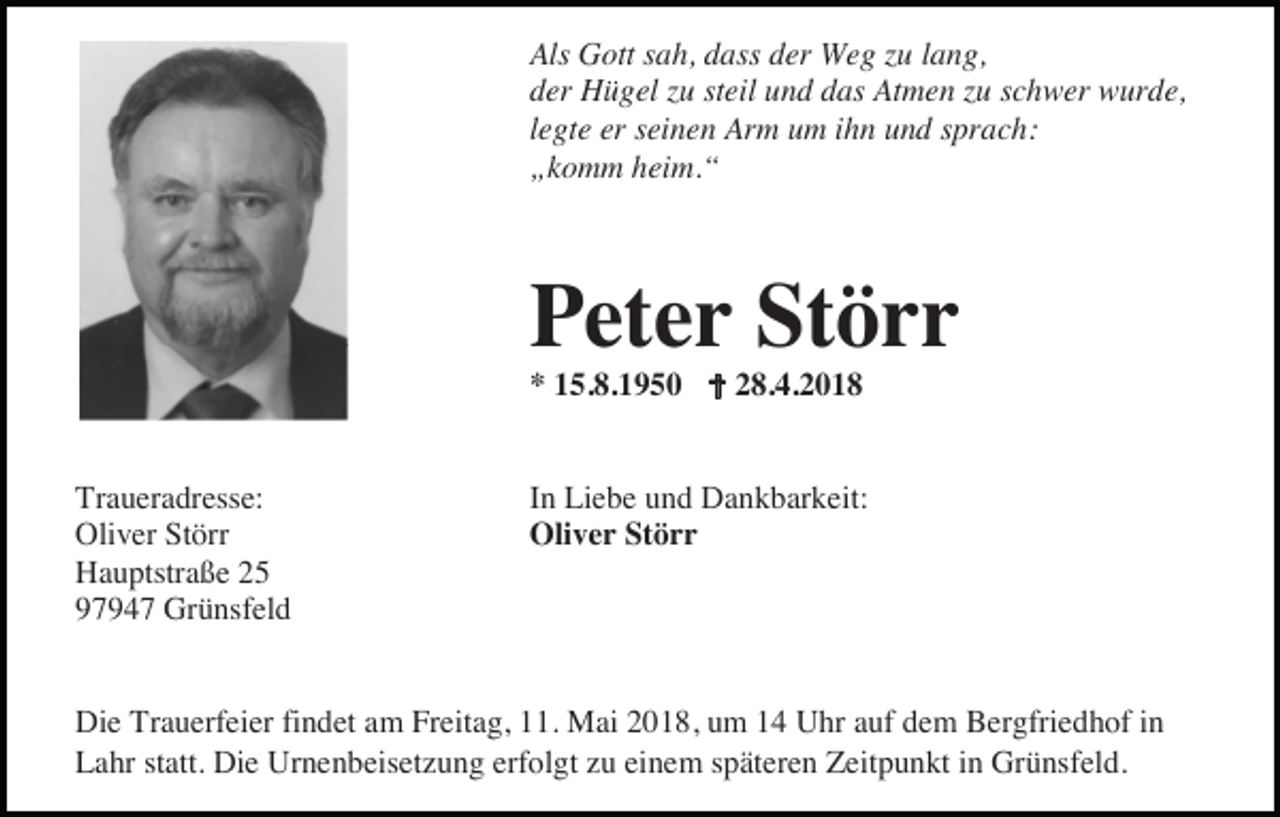 <p>Als Gott sah, dass der Weg zu lang,<br />der Hügel zu steil und das Atmen zu schwer wurde,<br />legte er seinen Arm um ihn und sprach:<br />„komm heim.“</p><p>Peter Störr<br />* 15.8.1950</p><p>Traueradresse:<br />Oliver Störr<br />Hauptstraße 25<br />97947 Grünsfeld</p><p>28.4.2018</p><p>In Liebe und Dankbarkeit:<br />Oliver Störr</p><p>Die Trauerfeier findet am Freitag, 11. Mai 2018, um 14 Uhr auf dem Bergfriedhof in<br />Lahr statt. Die Urnenbeisetzung erfolgt zu einem späteren Zeitpunkt in Grünsfeld.</p>