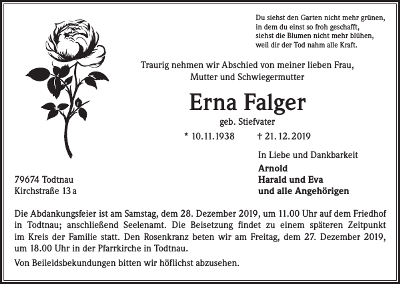 <p>Du siehst den Garten nicht mehr grünen,<br />in dem du einst so froh geschafft,<br />siehst die Blumen nicht mehr blühen,<br />weil dir der Tod nahm alle Kraft.</p><p>Traurig nehmen wir Abschied von meiner lieben Frau,<br />Mutter und Schwiegermutter</p><p>Erna Falger</p><p>geb. Stiefvater<br />* 10.11.1938<br />† 21. 12. 2019</p><p>79674 Todtnau<br />Kirchstraße 13 a</p><p>In Liebe und Dankbarkeit<br />Arnold<br />Harald und Eva<br />und alle Angehörigen</p><p>Die Abdankungsfeier ist am Samstag, dem 28. Dezember 2019, um 11.00 Uhr auf dem Friedhof<br />in Todtnau; anschließend Seelenamt. Die Beisetzung findet zu einem späteren Zeitpunkt<br />im Kreis der Familie statt. Den Rosenkranz beten wir am Freitag, dem 27. Dezember 2019,<br />um 18.00 Uhr in der Pfarrkirche in Todtnau.<br />Von Beileidsbekundungen bitten wir höflichst abzusehen.</p>
