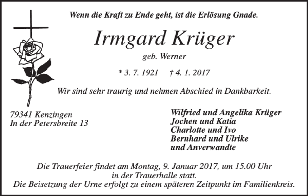 <p>Wenn die Kraft zu Ende geht, ist die Erlösung Gnade.</p><p>Irmgard Krüger<br />geb. Werner<br />* 3. 7. 1921</p><p>† 4. 1. 2017</p><p>Wir sind sehr traurig und nehmen Abschied in Dankbarkeit.<br />79341 Kenzingen<br />In der Petersbreite 13</p><p>Wilfried und Angelika Krüger<br />Jochen und Katia<br />Charlotte und Ivo<br />Bernhard und Ulrike<br />und Anverwandte</p><p>Die Trauerfeier findet am Montag, 9. Januar 2017, um 15.00 Uhr<br />in der Trauerhalle statt.<br />Die Beisetzung der Urne erfolgt zu einem späteren Zeitpunkt im Familienkreis.</p>