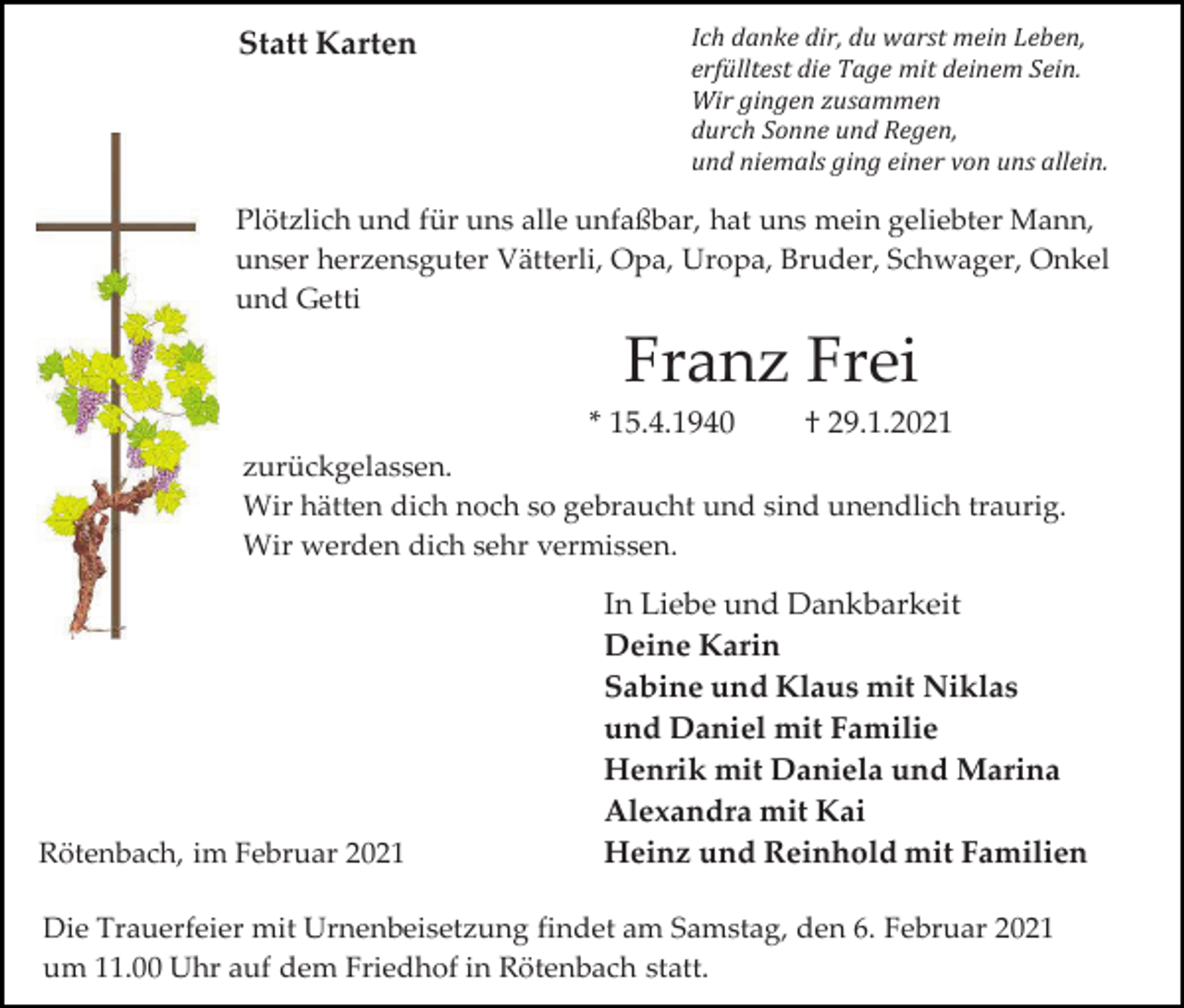 <p>Statt Karten</p><p>Ich danke dir, du warst mein Leben,<br />erfülltest die Tage mit deinem Sein.<br />Wir gingen zusammen<br />durch Sonne und Regen,<br />und niemals ging einer von uns allein.</p><p>Plötzlich und für uns alle unfaßbar, hat uns mein geliebter Mann,<br />unser herzensguter Vätterli, Opa, Uropa, Bruder, Schwager, Onkel<br />und Getti</p><p>Franz Frei<br />* 15.4.1940</p><p>† 29.1.2021</p><p>zurückgelassen.<br />Wir hätten dich noch so gebraucht und sind unendlich traurig.<br />Wir werden dich sehr vermissen.</p><p>Rötenbach, im Februar 2021</p><p>In Liebe und Dankbarkeit<br />Deine Karin<br />Sabine und Klaus mit Niklas<br />und Daniel mit Familie<br />Henrik mit Daniela und Marina<br />Alexandra mit Kai<br />Heinz und Reinhold mit Familien</p><p>Die Trauerfeier mit Urnenbeisetzung findet am Samstag, den 6. Februar 2021<br />um 11.00 Uhr auf dem Friedhof in Rötenbach statt.</p>
