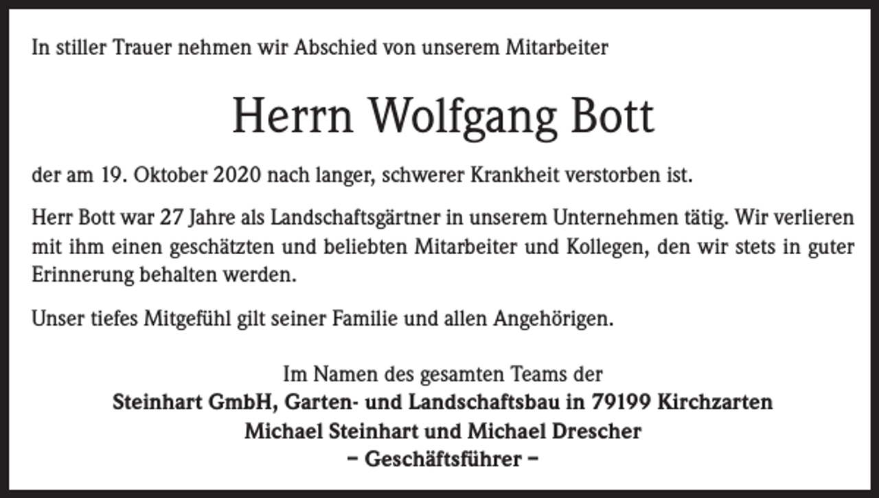 <p>In stiller Trauer nehmen wir Abschied von unserem Mitarbeiter</p><p>Herrn Wolfgang Bott<br />der am 19. Oktober 2020 nach langer, schwerer Krankheit verstorben ist.<br />Herr Bott war 27 Jahre als Landschaftsgärtner in unserem Unternehmen tätig. Wir ­verlieren<br />mit ihm einen geschätzten und beliebten Mitarbeiter und Kollegen, den wir stets in guter<br />Erinnerung behalten werden.<br />Unser tiefes Mitgefühl gilt seiner Familie und allen Angehörigen.<br />Im Namen des gesamten Teams der<br />Steinhart GmbH, Garten- und Landschaftsbau in 79199 Kirchzarten<br />Michael Steinhart und Michael Drescher<br />– Geschäftsführer –</p>