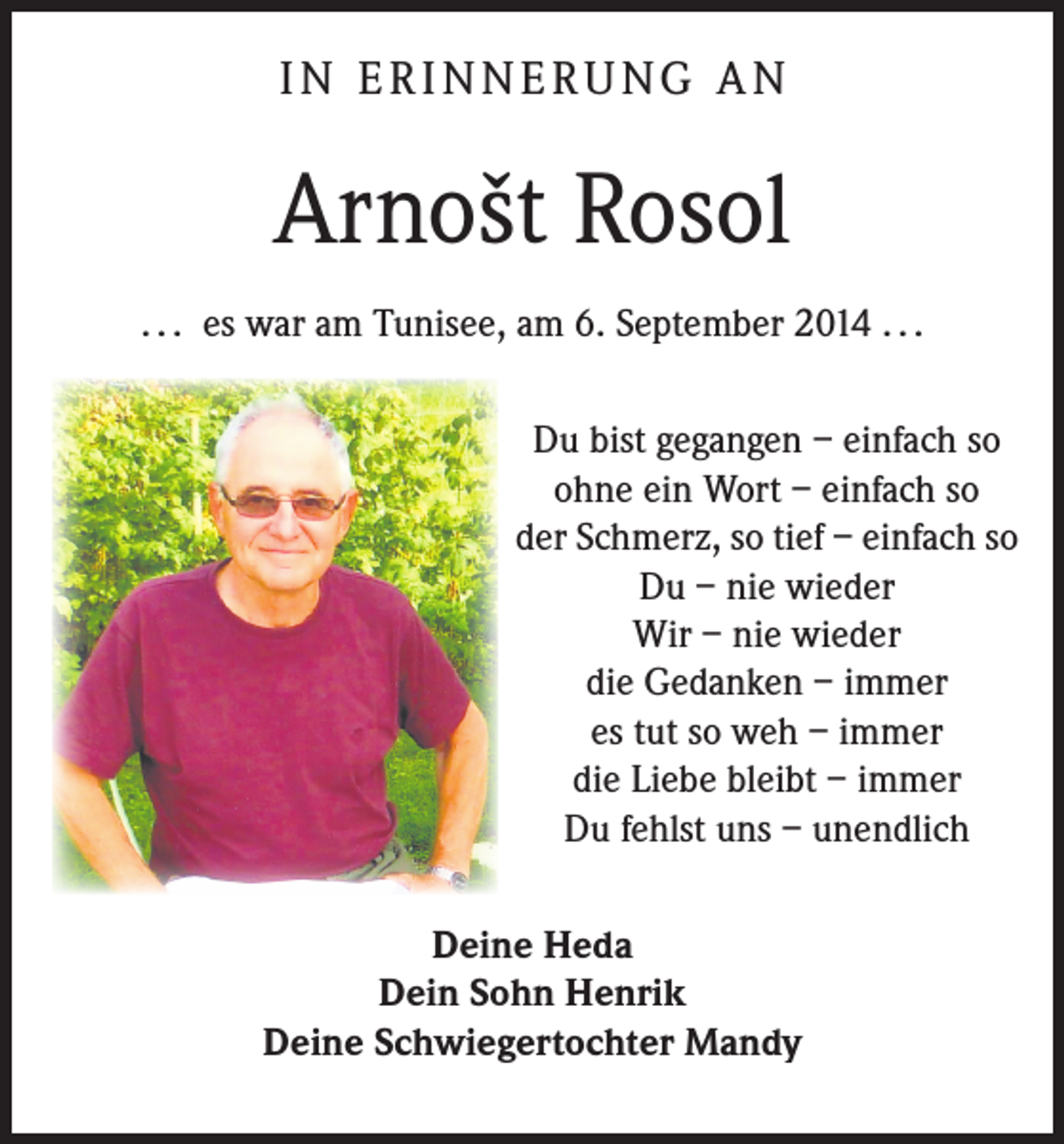<p>IN ERINNERUNG AN</p><p>Arnošt Rosol<br />. . . es war am Tunisee, am 6. September 2014 . . .<br />Du bist gegangen – einfach so<br />ohne ein Wort – einfach so<br />der Schmerz, so tief – einfach so<br />Du – nie wieder<br />Wir – nie wieder<br />die Gedanken – immer<br />es tut so weh – immer<br />die Liebe bleibt – immer<br />Du fehlst uns – unendlich<br />Deine Heda<br />Dein Sohn Henrik<br />Deine Schwiegertochter Mandy</p>