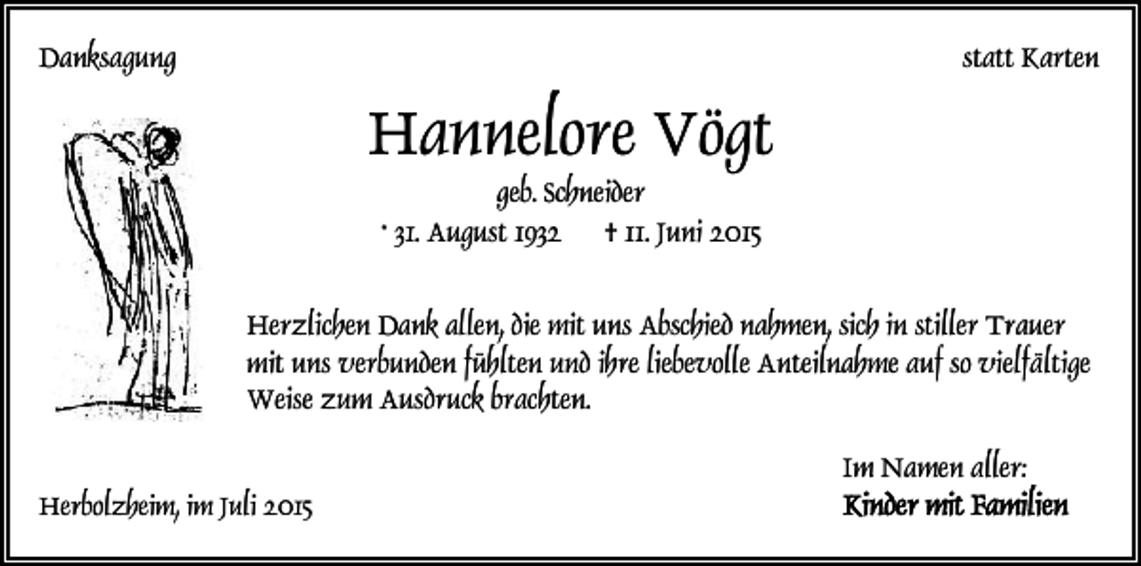<p>Danksagung</p><p>statt Karten</p><p>Hannelore Vögt<br />geb. Schneider<br />* 31. August 1932 † 11. Juni 2015</p><p>Herzlichen Dank allen, die mit uns Abschied nahmen, sich in stiller Trauer<br />mit uns verbunden fühlten und ihre liebevolle Anteilnahme auf so vielfältige<br />Weise zum Ausdruck brachten.<br />Im Namen aller:<br />Herbolzheim, im Juli 2015</p>