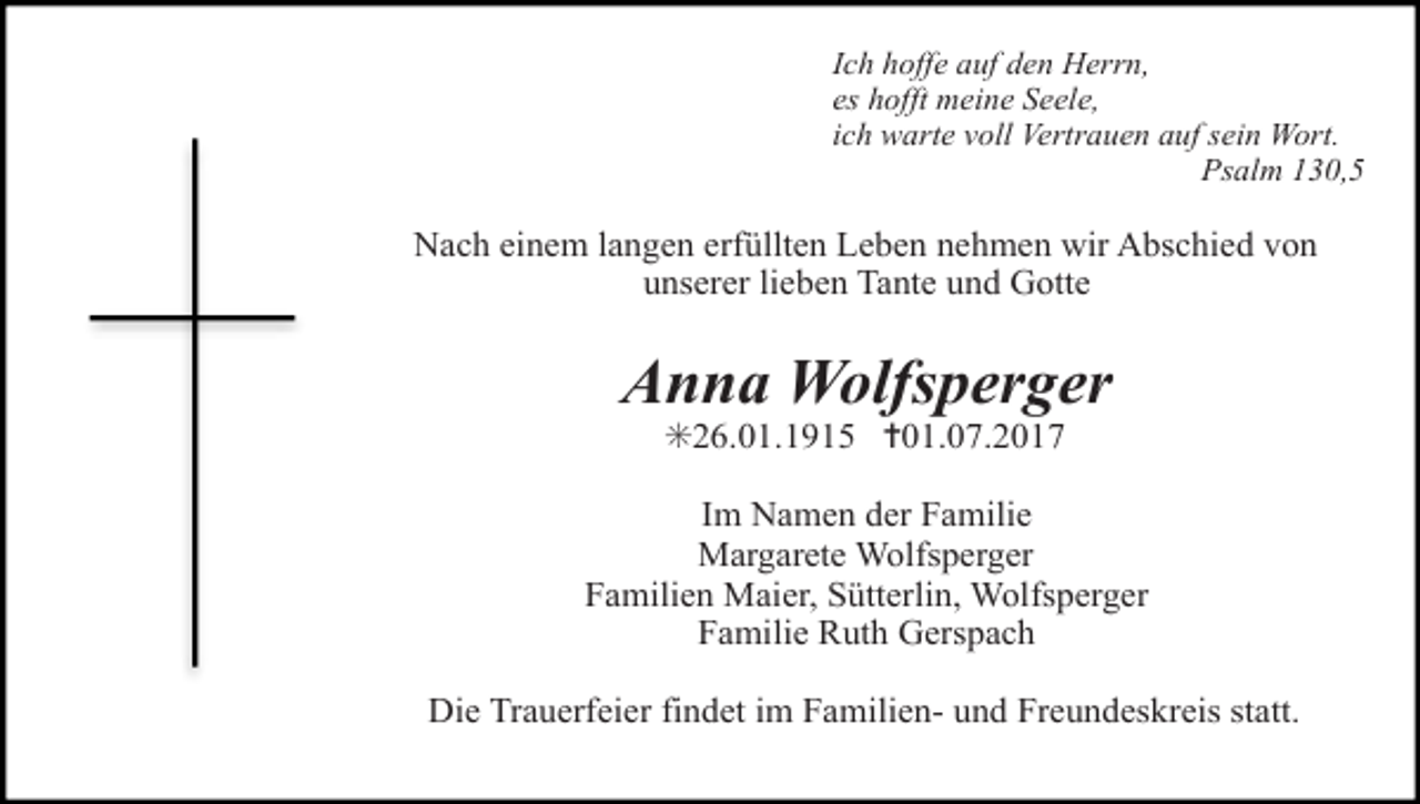 <p>Ich hoffe auf den Herrn,<br />es hofft meine Seele,<br />ich warte voll Vertrauen auf sein Wort.<br />Psalm 130,5</p><p>Nach einem langen erfüllten Leben nehmen wir Abschied von<br />unserer lieben Tante und Gotte</p><p>Anna Wolfsperger<br />✳26.01.1915 ✝01.07.2017<br />Im Namen der Familie<br />Margarete Wolfsperger<br />Familien Maier, Sütterlin, Wolfsperger<br />Familie Ruth Gerspach<br />Die Trauerfeier findet im Familien- und Freundeskreis statt.</p>