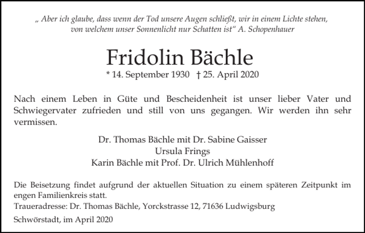 <p>„ Aber ich glaube, dass wenn der Tod unsere Augen schließt, wir in einem Lichte stehen,<br />von welchem unser Sonnenlicht nur Schatten ist“ A. Schopenhauer</p><p>Fridolin Bächle</p><p>* 14. September 1930 † 25. April 2020</p><p>Nach einem Leben in Güte und Bescheidenheit ist unser lieber Vater und<br />Schwiegervater zufrieden und still von uns gegangen. Wir werden ihn sehr<br />vermissen.<br />Dr. Thomas Bächle mit Dr. Sabine Gaisser<br />Ursula Frings<br />Karin Bächle mit Prof. Dr. Ulrich Mühlenhoff<br />Die Beisetzung findet aufgrund der aktuellen Situation zu einem späteren Zeitpunkt im<br />engen Familienkreis statt.<br />Traueradresse: Dr. Thomas Bächle, Yorckstrasse 12, 71636 Ludwigsburg<br />Schwörstadt, im April 2020</p>